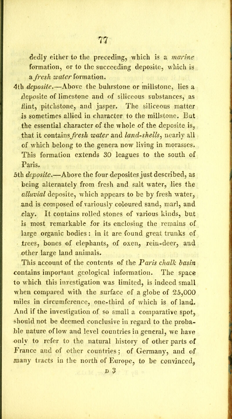 dedly either to the preceding, which is a marine foTmation, or to the succeeding deposite, which is 'a. fresh water formation. 4th deposite,—Above the buhrstone or millstone, lies a jdeposite of limestone and of siliceous substances, as Hint, pitchstone, and jasper. The siliceous matter is sometimes allied in character to the millstone. But the essential character of the whole of the deposite is, that it containwater and land-shells^ nearly all of which belong to the genera now living in morasses. This formation extends 30 leagues to the south of Paris. 5th deposiie.—Above the four deposites just described, as being alternately from fresh and salt water, lies the alluvial deposite, which appears to be by fresh water, and is composed of variously coloured sand, marl, and clay. It contains rolled stones of various hinds, but is most remarkable for its enclosing the remains of large organic bodies: in it are found great trunks of trees, bones of elephants, of oxen, rein-deer, and ether large land animals. This account of the contents of the Paris chalk basin contains important geological information. The space to which this investigation was limited, is indeed small when compared with the surface of a globe of 25,000 miles in circumference, one-third of which is of land^ And if the investigation of so small a comparative spot, should not be deemed conclusive in regard to the proba- ble nature of low and level countries in general, we have only to refer to the natural history of other parts of France and of other countries; of Germany, and of many tracts in the north of Europe, to be convinced, n 3