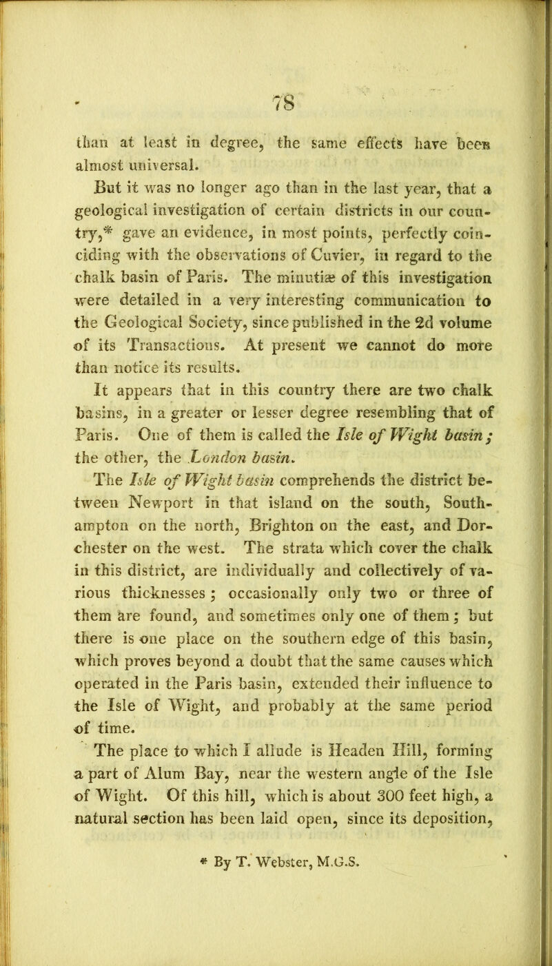 almost uiih ersal. But it was no longer ago than in the last year^ that a geological investigation of certain districts in our corni- gave an evidence, in most points, perfectly coin- ciding with the observations of Cuvier, in regard to the chalk basin of Paris. The minutiae of this investigation were detailed in a very interesting communication to the Geological Society, since published in the 2d volume of its Transactions. At present we cannot do mote than notice its results. It appears that in this country there are two chalk basins, in a greater or lesser degree resembling that of Paris. One of them is called the Isle of Wight basin; the otlier, the London basin. The Isle of Wight basin comprehends the district be- tween Newport in that island on the south, South- ampton on the north, Brighton on the east, and Dor- chester on the west. The strata which cover the chalk in this district, are individually and collectively of va- rious thicknesses ; occasionally only two or three of them hre found, and sometimes only one of them; but there is one place on the southern edge of this basin, which proves beyond a doubt that the same causes which operated in the Paris basin, extended their influence to the Isle of Wight, and probably at the same period of time. The place to which I allude is Headen Hill, forming a part of Alum Bay, near the western angie of the Isle of Wight. Of this hill, which is about 300 feet high, a natural section has been laid open, since its deposition, « By T. Webster, M.G.S.