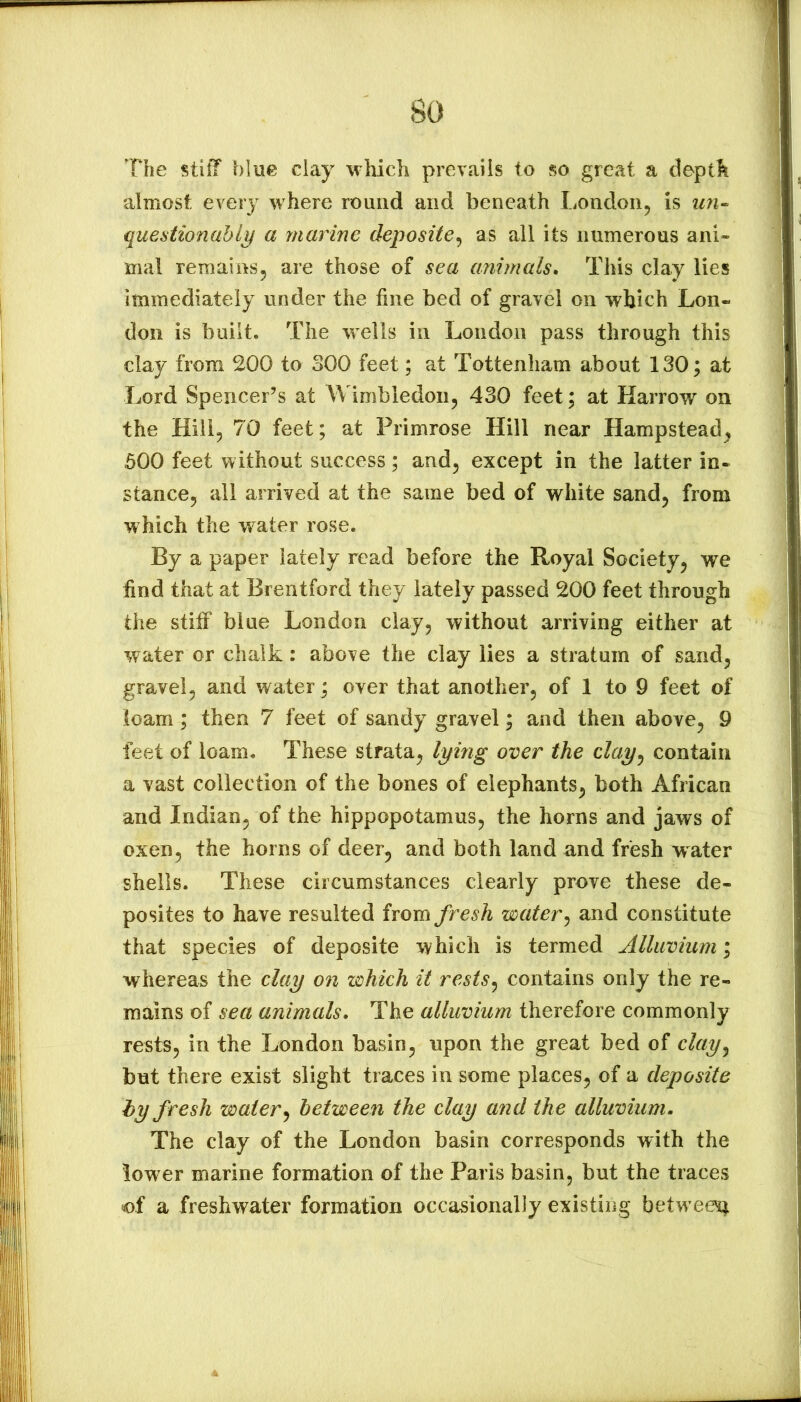 The stiff blue clay which prevails to so great a depth almost every where round and beneath London, is un^ questionably a marine deposite^ as all its numerous ani- mal remains, are those of sea animals» This clay lies immediately under the fine bed of gravel on which Lon- don is built. The wells in London pass through this clay from 200 to 300 feet; at Tottenham about 130; at Lord Spencer’s at Wimbledon, 430 feet; at Harrow^ on the Hill, 70 feet; at Primrose Hill near Hampstead, 500 feet without success; and, except in the latter in- stance, all arrived at the same bed of white sand, from which the water rose. By a paper lately read before the Royal Society, we find that at Brentford they lately passed 200 feet through the stiff blue London clay, without arriving either at water or chalk: above the clay lies a stratum of sand, gravel, and water; over that another, of 1 to 9 feet of loam; then 7 feet of sandy gravel; and then above, 9 feet of loam. These strata, lying over the clay^ contain a vast collection of the bones of elephants, both African and Indian, of the hippopotamus, the horns and jaws of oxen, the horns of deer, and both land and fresh water shells. These circumstances clearly prove these de- posites to have resulted irom fresh water^ and constitute that species of deposite which is termed Alluvium; whereas the clay on which it rests^ contains only the re- mains of sea animals. The alluvium therefore commonly rests, in the London basin, upon the great bed of clay^ but there exist slight traces in some places, of a deposite hy fresh waterbetween the clay and the alluvium. The clay of the London basin corresponds with the lower marine formation of the Paris basin, but the traces of a freshwater formation occasionally existing betw een