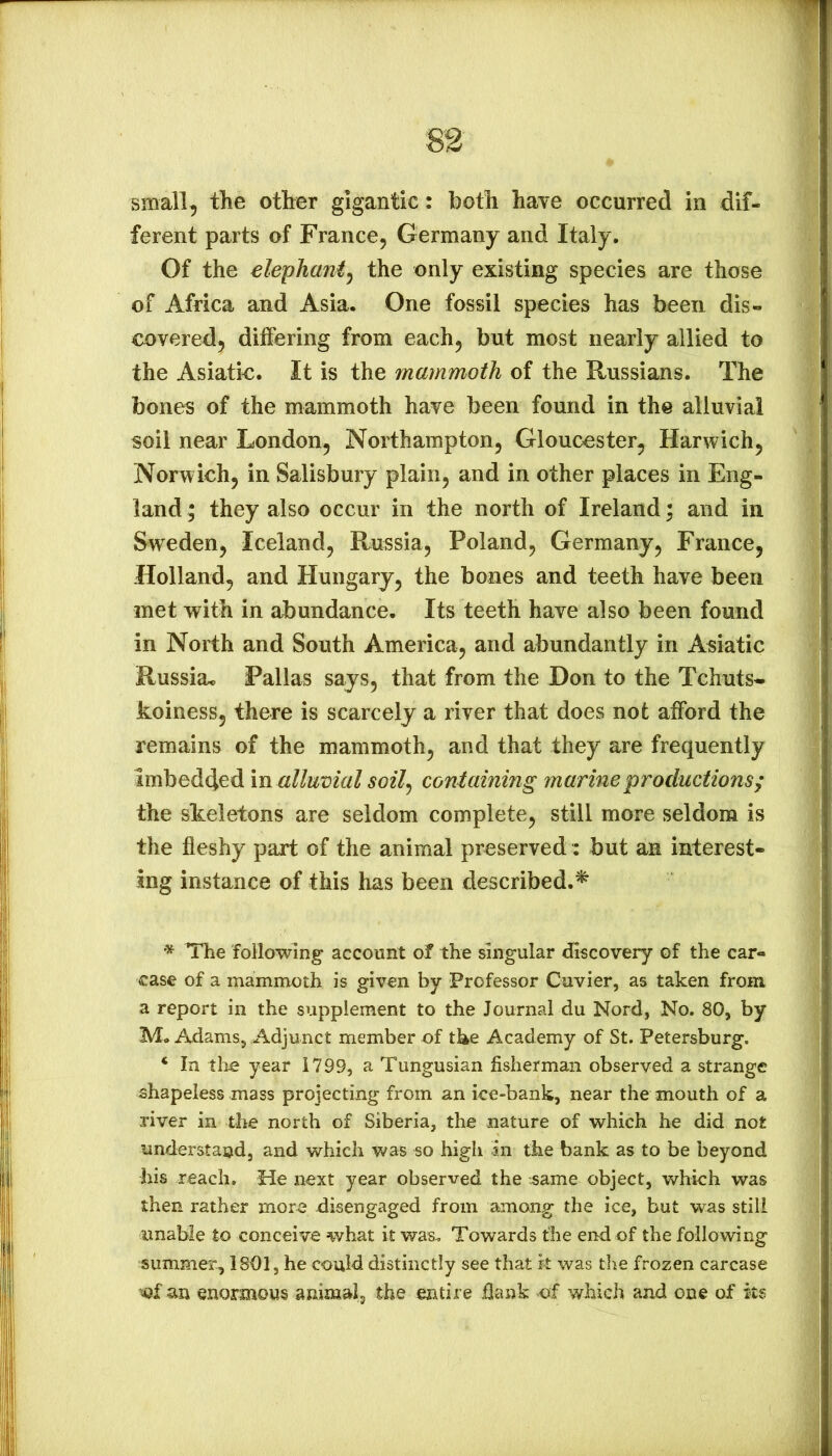 small, the other gigantic: both have occurred in dif- ferent parts of France, Germany and Italy. Of the elephani^ the only existing species are those of Africa and Asia. One fossil species has been dis- covered, differing from each, but most nearly allied to the Asiatic. It is the mammoth of the Russians. The bones of the mammoth have been found in the alluvial soil near London, Northampton, Gloucester, Harwich, Norwich, in Salisbury plain, and in other places in Eng- land ; they also occur in the north of Ireland; and in Sweden, Iceland, Russia, Poland, Germany, France, Holland, and Hungary, the bones and teeth have been met with in abundance. Its teeth have also been found in North and South America, and abundantly in Asiatic Russia* Pallas sajys, that from the Don to the Tchuts- koiness, there is scarcely a river that does not afford the remains of the mammoth, and that they are frequently imbedded m alluvial soil^ containing marine productions^ the skeletons are seldom complete, still more seldom is the fleshy part of the animal preserved: but an interest- ing instance of this has been described.^ The following account of the singular discovery of the car- case of a mammoth is given by Professor Cuvier, as taken from a report in the supplement to the Journal du Nord, No. 80, by M. Adams, Adjunct member of the Academy of St. Petersburg. ‘ In the year 1799, a Tungusian fisherman observed a strange shapeless mass projecting from an ice-bank, near the mouth of a river in the north of Siberia, the nature of which he did not understand, and which was so high in the bank as to be beyond his reach. He next year observed the tsame object, which was then rather more disengaged from among the ice, hut was still finable to conceive what it was. Towards the end of the following summer, 1801, he could distinctly see that k was the frozen carcase ’tof an enormous animal, the entire flank of which and one of its