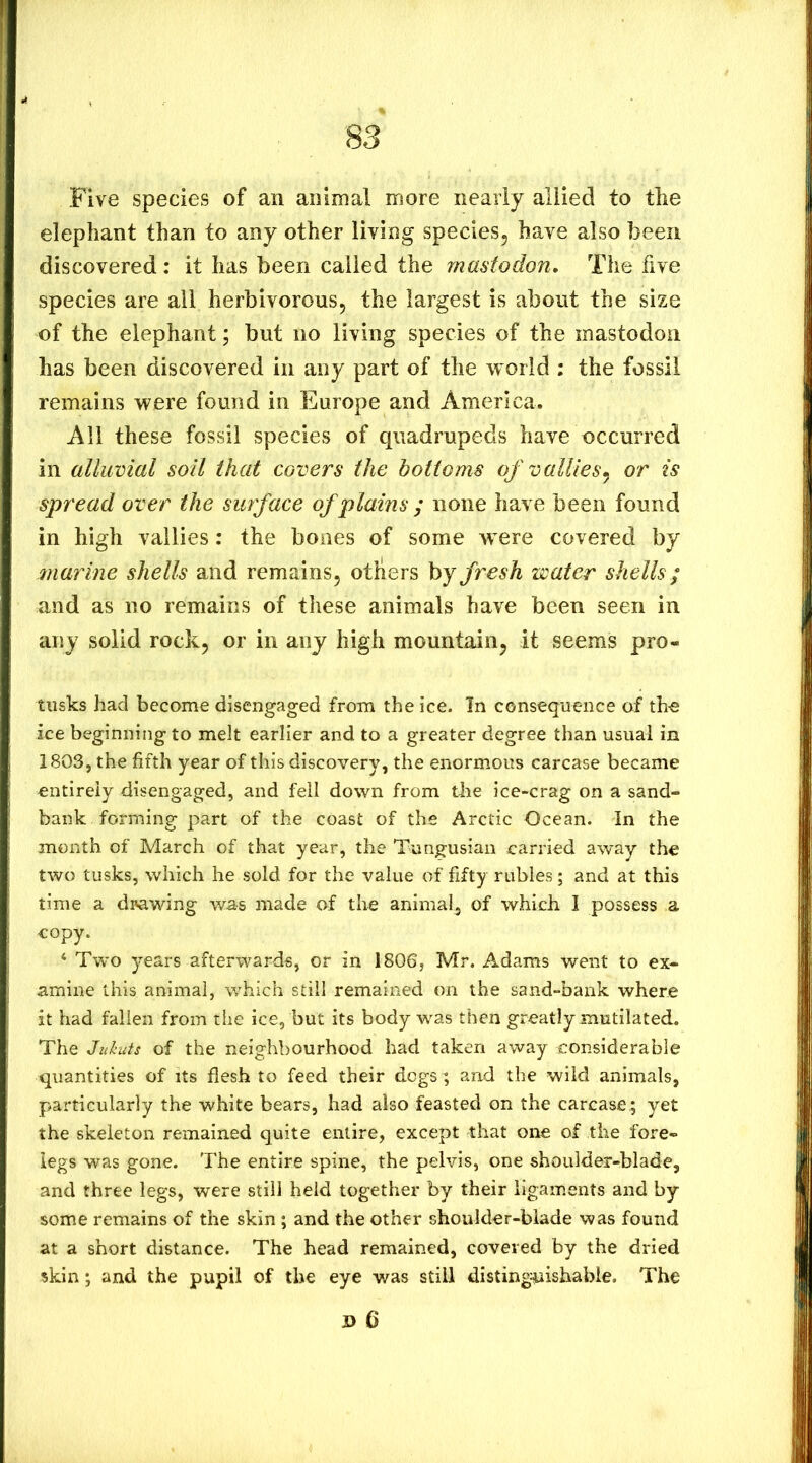 Five species of an animal more nearly allied to the elephant than to any other living species, have also been discovered : it has been called the mastodon. The five species are all herbivorous, the largest is about the size of the elephant; but no living species of the mastodon has been discovered in any part of the world ; the fossil remains were found in Europe and America. All these fossil species of quadrupeds have occurred in alluvial soil that covers the bottoms of vallies,^ or is spread over the surface of plains ; none have been found in high vailies: the bones of some were covered by marine shells and remains, others by fresh water shells; and as no remains of these animals have been seen in any solid rock, or in any high mountain, it seems pro- tusks had become disengaged from the ice. In consequence of the ice beginningto melt earlier and to a greater degree than usual in 1803, the fifth year of this discovery, the enormous carcase became entirely disengaged, and fell down from the ice-crag on a sand- bank forming part of the coast of the Arctic Ocean. In the month of March of that year, the Tungusian carried away the two tusks, which he sold for the value of fifty rubies; and at this time a di^awing was made of the animal, of which I possess a copy. ‘ Two years afterwards, or in 1806, Mr. Adams went to ex- amine this animal, which still remained on the sand-bank where it had fallen from the ice, but its body was then greatly mutilated. The Jukuts of the neighbourhood had taken away considerable quantities of its flesh to feed their dogs; and the wild animals, particularly the white bears, had also feasted on the carcase; yet the skeleton remained quite entire, except that one of the fore- legs was gone. The entire spine, the pelvis, one shoulder-blade, and three legs, were still held together by their ligaments and by some remains of the skin ; and the other shoulder-blade was found at a short distance. The head remained, covered by the dried skin; and the pupil of the eye was still distinguishable. The i> 6