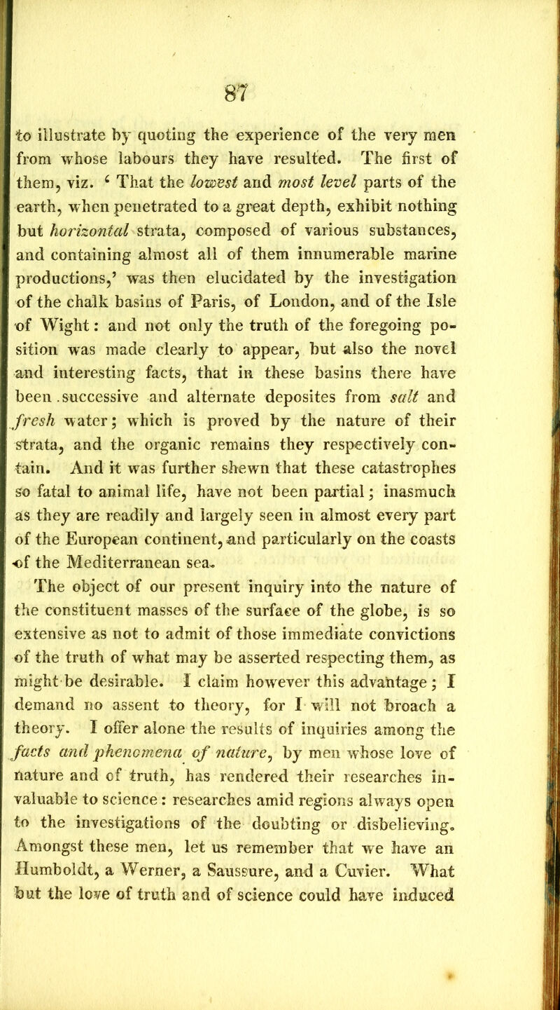 to illustrate by quoting the experience of the very men from whose labours they have resulted. The first of them5 viz. ^ That the lowest and most level parts of the earth, when penetrated to a great depth, exhibit nothing but horizontal composed of various substances, and containing almost all of them innumerable marine productions,’ was then elucidated by the investigation of the chalk basins of Paris, of London, and of the Isle of Wight: and not only the truth of the foregoing po- sition was made clearly to appear, but also the novel and interesting facts, that in these basins there have been. successive and alternate deposites from salt and fresh water; which is proved by the nature of their strata, and the organic remains they respectively con- tain. And it was further shewn that these catastrophes so fatal to animal life, have not been partial; inasmuch as they are readily and largely seen in almost every part of the European continent, and particularly on the coasts of the Mediterranean sea* The object of our present inquiry into the nature of the constituent masses of the surface of the globe, is so extensive as not to admit of those immediate convictions of the truth of what may be asserted respecting them, as might be desirable. I claim however this advantage ; I demand no assent to theory, for I will not broach a theory. I offer alone the results of inquiries among the facts and phenomena of nature^ by men whose love of nature and of truth, has rendered their researches in- valuable to science: researches amid regions always open to the investigations of the doubting or disbelieving. Amongst these men, let us remember that we have an Humboldt, a Werner, a Saussure, and a Cuvier. What but the love of truth and of science could have induced