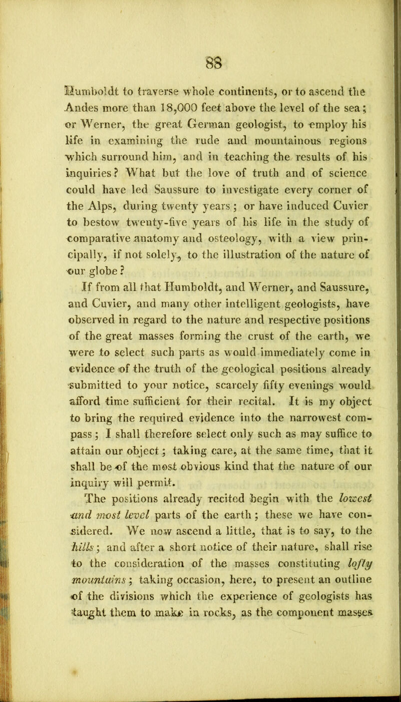 Siiimboldt to traverse whole continents, or to ascend the Andes more than 18,000 feet above the level of the sea; or Werner, the great German geologist, to employ his life in examining the rude and mountainous regions which surround him, and in teaching the results of his inquiries? What but the love of truth and of science could have led Saussure to investigate every corner of the Alps, during twenty years ; or have induced Cuvier to bestow twenty-five years of his life in the study of comparative anatomy and osteology, with a view prin- cipally, if not solely^ to the illustration of the nature of our globe ? If from all that Humboldt, and Werner, and Saussure, and Cuvier, and many other intelligent geologists, have observed in regard to the nature and respective positions of the great masses forming the crust of the earth, we were to select such parts as would immediately come in evidence of the truth of the geological positions already submitted to your notice, scarcely fifty evenings would afford time sufficient for their recital. It is my object to bring the required evidence into the narrowest com- pass ; I shall therefore select only such as may suffice to attain our object; taking care, at the same time, that it shall be of the most obvious kind that the nature of our inquiry will permit. The positions already recited begin with the lowest ‘Und most level parts of the earth; these we have con- 45idered. We now ascend a little, that is to say, to the hills; and after a short notice of their nature, shall rise to the consideration of the masses constituting lofty mountains; taking occasion, here, to present an outline of the divisions which the experience of geologists has taught them to make in rocks, as the component mas^s