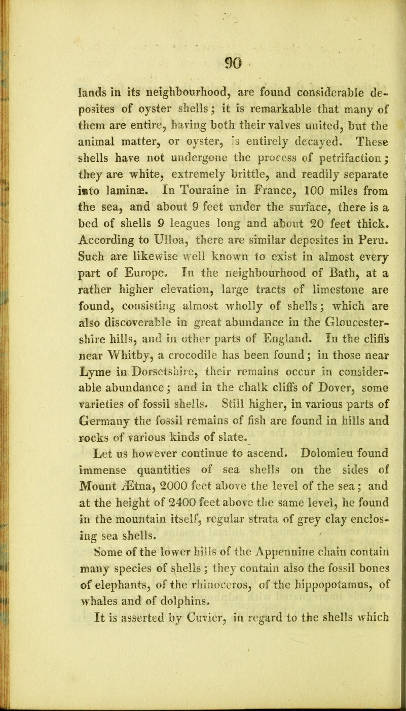 lands in its neighbourhoodj are found considerable de- posites of oyster shells; it is remarkable that many of them are entire, having both their valves united, but the animal matter, or oyster, *s entirely decayed. These shells have not undergone the process of petrifaction; they are white, extremely brittle, and readily separate into lamina. In Touraine in France, 100 miles from the sea, and about 9 feet under the surface, there is a bed of shells 9 leagues long and about 20 feet thick. According to Ulloa, there are similar deposites in Peru. Such are likewise well known to exist in almost every part of Europe. In the neighbourhood of Batli, at a rather higher elevation, large tracts of limestone are found, consisting almost wholly of shells; which are also discoverable in great abundance in the Gloucester- shire hills, and in other parts of England. In the cliffs near Whitby, a crocodile has been found; in those near Lyme in Dorsetshire, their remains occur in consider- able abundance; and in the chalk cliffs of Dover, some varieties of fossil shells. Still higher, in various parts of Germany the fossil remains of fish are found in hills and rocks of various kinds of slate. Let us however continue to ascend. Dolomieu found immense quantities of sea shells on the sides of Mount jEtna, 2000 feet above the level of the sea; and at the height of 2400 feet above the same level, he found in the mountain itself, regular strata of grey clay enclos- ing sea shells. Some of the lower hills of the x\ppennine chain contain many species of shells ; they contain also the fossil bones of elephants, of the rhinoceros, of the hippopotamus, of whales and of dolphins. It is asserted by Cuvier, in regard to the shells which