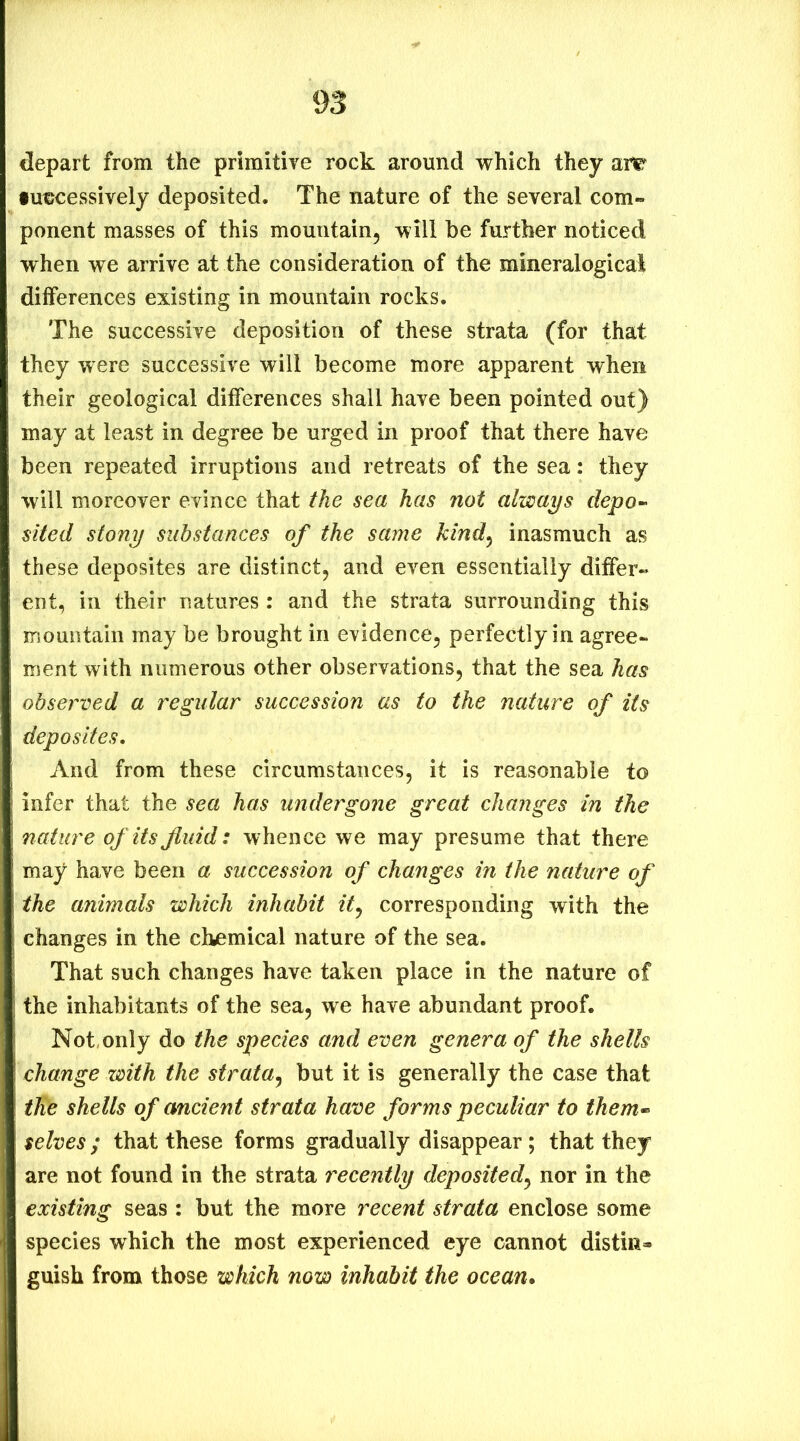 depart from the primitive rock around which they are futjcessively deposited. The nature of the several com- ponent masses of this mountain, will be further noticed when we arrive at the consideration of the mineralogical differences existing in mountain rocks. The successive deposition of these strata (for that they were successive will become more apparent when their geological differences shall have been pointed out) may at least in degree be urged in proof that there have been repeated irruptions and retreats of the sea: they will moreover evince that the sea has not always depo~ sited stony substances of the same kind^ inasmuch as these deposites are distinct, and even essentially differ- ent, in their natures : and the strata surrounding this xnountain may be brought in evidence, perfectly in agree- ment with numerous other observations, that the sea has observed a regular succession as to the nature of its deposites. And from these circumstances, it is reasonable to infer that the sea has undergone great changes in the nature of its fluid: whence we may presume that there may have been a succession of changes in the nature of the animals which inhabit it^ corresponding with the changes in the chemical nature of the sea. That such changes have taken place in the nature of the inhabitants of the sea, we have abundant proof. Not, only do the species and even genera of the shells change with the strata^ but it is generally the case that tlie shells of ancient strata have forms peculiar to them<- selves; that these forms gradually disappear; that they are not found in the strata recently deposited^ nor in the existing seas : but the more recent strata enclose some species which the most experienced eye cannot distin- guish from those which now inhabit the ocean.
