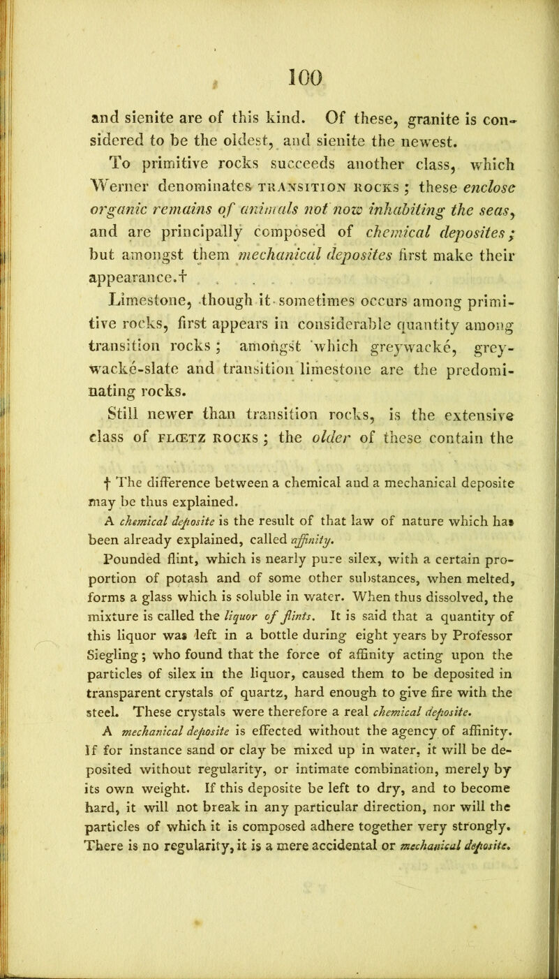 and sienite are of this kind. Of these, granite is con- sidered to be the oldest, and sienite the newest. To primitive rocks succeeds another class, which Werner denominates^ transition rocks ; these enclose organic remains of animals not now inhabiting the seasy and are principally composed of chemical cleposites; but amongst them mechanical deposites first make their appearance, f Limestone, though it sometimes occurs among primi- tive rocks, first appears in considerable quantity among transition rocks; amongst 'which greywacke, grey- w^acke-slate and transition limestone are the predomi- nating rocks. Still newer than transition rocks, is the extensive class of FLCETZ ROCKS; the older of these contain the f The difference between a chemical and a mechanical deposite may be thus explained. A chimical deposite is the result of that law of nature which hai been already explained, called nffiniiy. Pounded flint, which is nearly pure silex, with a certain pro- portion of potash and of some other substances, when melted, forms a glass which is soluble in water. When thus dissolved, the mixture is called the liquor of finis. It is said that a quantity of this liquor was left in a bottle during eight years by Professor Siegling; who found that the force of affinity acting upon the particles of silex in the liquor, caused them to be deposited in transparent crystals of quartz, hard enough to give fire with the steel. These crystals were therefore a real chemical deposite. A mechanical deposite is effected without the agency of affinity, if for instance sand or clay be mixed up in water, it will be de- posited without regularity, or intimate combination, merely by its own weight. If this deposite be left to dry, and to become hard, it will not break in any particular direction, nor will the particles of which it is composed adhere together very strongly. There is no regularity, it is a mere accidental or mechanical deposite.