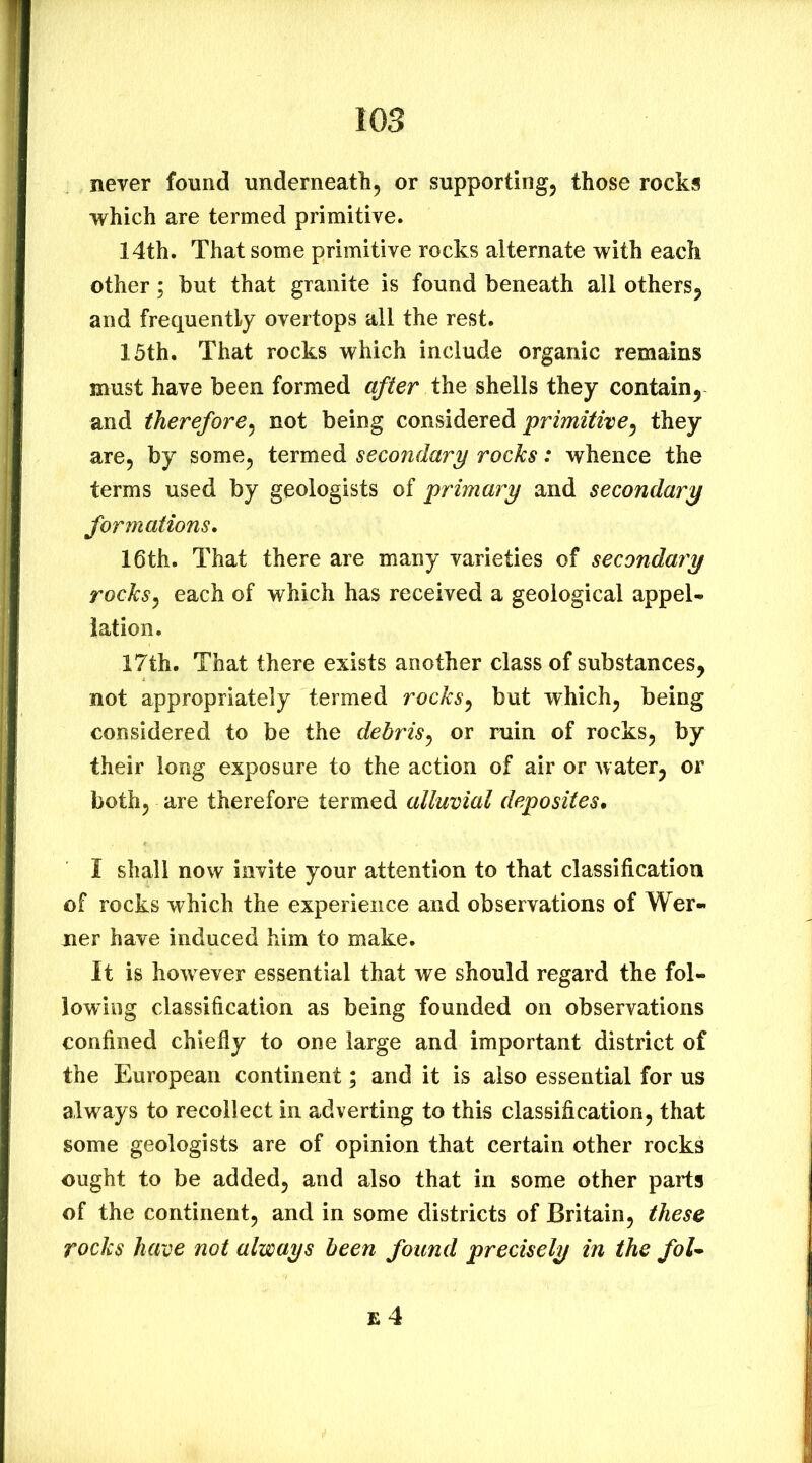 never found underneath, or supporting, those rocks which are termed primitive. 14th. That some primitive rocks alternate with each other; but that granite is found beneath all others, and frequently overtops all the rest. 15th. That rocks which include organic remains must have been formed after iho, shells they contain, and therefore^ not being considered they are, by some, termed secondary rocks: whence the terms used by geologists of jyrimary and secondary formations, 16th. That there are many varieties of secondary rocksj each of which has received a geological appel- lation. 17th. That there exists another class of substances, not appropriately termed rocks^ but which, being considered to be the debris^ or ruin of rocks, by their long exposure to the action of air or water, or both, are therefore termed alluvial deposites. I shall now invite your attention to that classification of rocks which the experience and observations of Wer- ner have induced him to make. It is how ever essential that we should regard the fol- lowing classification as being founded on observations confined chiefly to one large and important district of the European continent; and it is also essential for us always to recollect in adverting to this classification, that some geologists are of opinion that certain other rocks ought to be added, and also that in some other parts of the continent, and in some districts of Britain, these rocks have not always been found precisely in the foU