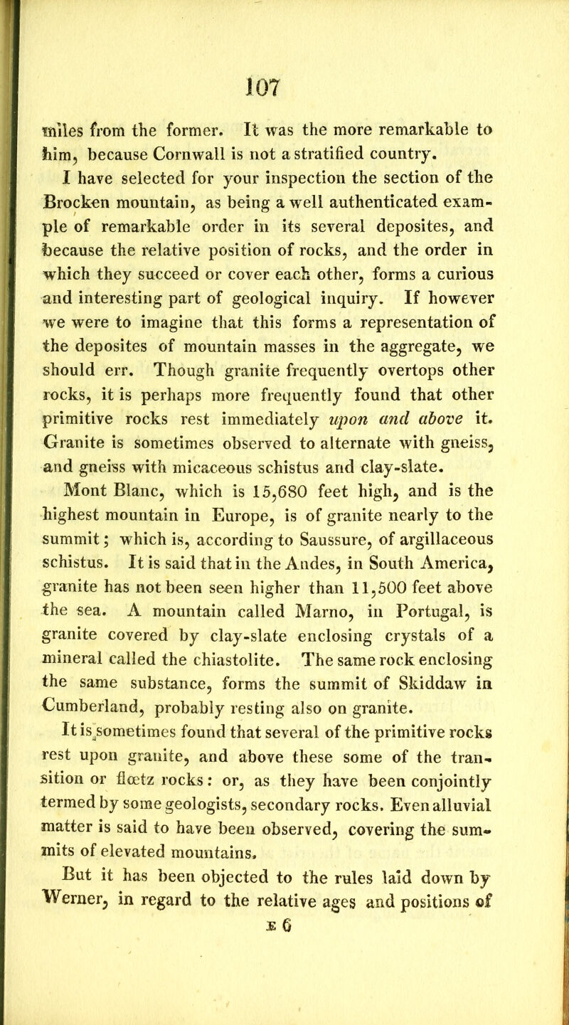 lOT fsiiles from the former. It was the more remarkable to liim^ because Cornwall is not a stratified country. I have selected for your inspection the section of the Brocken mountain^ as being a well authenticated exam- ple of remarkable order in its several deposites, and because the relative position of rocks^ and the order in which they succeed or cover each other^ forms a curious and interesting part of geological inquiry. If however we were to imagine that this forms a representation of the deposites of mountain masses in the aggregate^ we should err. Though granite frequently overtops other rocks, it is perhaps more frequently found that other primitive rocks rest immediately upon and above it. Granite is sometimes observed to alternate with gneiss, and gneiss with micaceous schistus and clay-slate. Mont Blanc, which is 15,680 feet high, and is the highest mountain in Europe, is of granite nearly to the summit; which is, according to Saussure, of argillaceous schistus. It is said that in the Andes, in South America, granite has not been seen higher than 11,500 feet above the sea. A mountain called Marno, in Portugal, is granite covered by clay-slate enclosing crystals of a mineral called the chiastolite. The same rock enclosing the same substance, forms the summit of Skiddaw in Cumberland, probably resting also on granite. It is/ometimes found that several of the primitive rocks rest upon granite, and above these some of the tran- sition or floetz rocks: or, as they have been conjointly termed by some geologists, secondary rocks. Even alluvial matter is said to have been observed, covering the sum- mits of elevated mountains. But it has been objected to the rules laid down by Werner, in regard to the relative ages and positions of £ 6