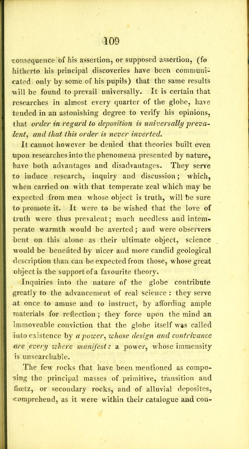 'consequence of his assertion^ or supposed assertion^ (fo hitherto his principal discoveries have been communi- cated only by some of his pupils) that the same results will be found to prevail universally. It is certain that researches in almost every quarter of the globe, have tended in an astonishing degree to verify his opinions, that order in regard to deposition is universally preva^ ientj and that this order is never inverted. It cannot liowever be denied that theories built even upon researches into the phenomena presented by nature, have both advantages and disadvantages.. They serve to induce research, inquiry and discussion; which, when carried on with that temperate zeal which may be expected from men whose object is truth, will be sure to promote it. It were tb be wished that the love of truth were thus prevalent ; much needless and intem- perate warmth would be averted; and were observers bent on this alone as their ultimate object, science would be benefited by nicer and more candid geological description than can be expected from those, w hose great object is the support of a favourite theory. Inquiries into the nature of the globe contribute greatly to the advancement of real science : they serve at once to amuse and to instruct, by affording ample materials for reflection; they force upon the mind an immoveable conviction that the globe itself was called into existence by a power^ whose design and contrivance lire every xohere manifest 'z a power, whose immensity is unsearchable. The few^ rocks that have been mentioned as compo- sing the principal masses of primitive, transition and floetz, or secondary rocks, and of alluvial deposites, ‘Comprehend, as it w ere within their catalogue and con-