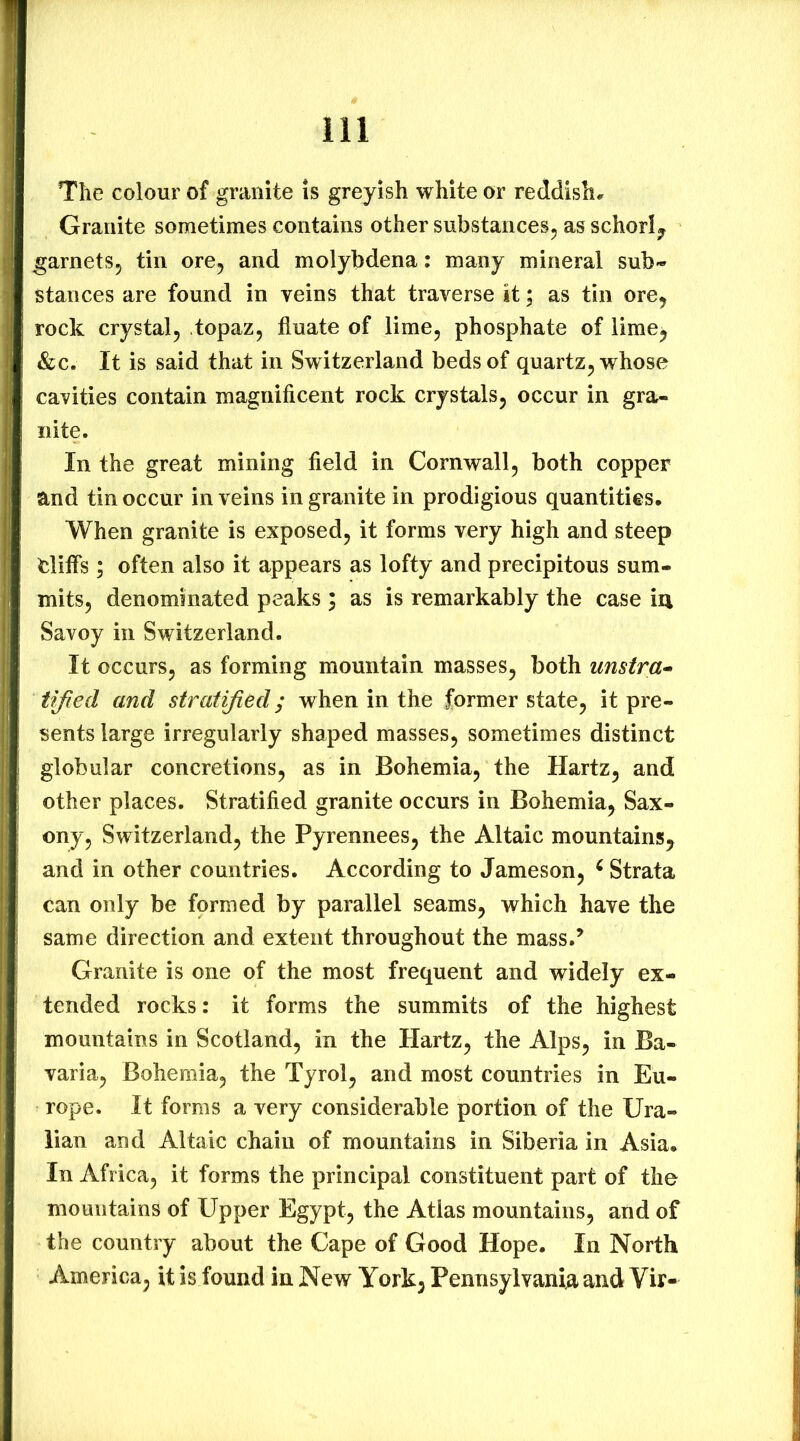 The colour of granite is greyish white or reddish*. Granite sometimes contains other substances^ as schorl^ garnetSj tin ore, and molybdena; many mineral sub» Stances are found in veins that traverse it; as tin ore, rock crystal, topaz, fiuate of lime, phosphate of lime^ &c. It is said that in Switzerland beds of quartz, whose cavities contain magnificent rock crystals, occur in gra- nite. In the great mining field in Cornwall, both copper and tin occur in veins in granite in prodigious quantities. When granite is exposed, it forms very high and steep fcliffs; often also it appears as lofty and precipitous sum- mits, denominated peaks ; as is remarkably the case m Savoy in Switzerland. It occurs, as forming mountain masses, both unstra^ tified and stratified; when in the former state, it pre- sents large irregularly shaped masses, sometimes distinct globular concretions, as in Bohemia, the Hartz, and other places. Stratified granite occurs in Bohemia, Sax- ony, Switzerland, the Pyrennees, the Altaic mountains, and in other countries. According to Jameson, ^ Strata can only be formed by parallel seams, which have the same direction and extent throughout the mass.’ Granite is one of the most frequent and widely ex- tended rocks: it forms the summits of the highest mountains in Scotland, in the Hartz, the Alps, in Ba- varia, Bohemia, the Tyrol, and most countries in Eu- rope. It forms a very considerable portion of the Ura- lian and Altaic chain of mountains in Siberia in Asia. In Africa, it forms the principal constituent part of the mountains of Upper Egypt, the Atlas mountains, and of the country about the Cape of Good Hope. In North America, it is found in New York, Pennsylvania and Vir-