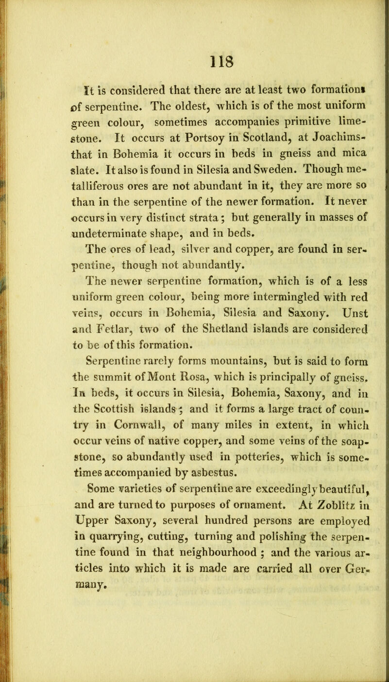 It is considered that there are at least two formationi o( serpentine. The oldest, which is of the most uniform green colour, sometimes accompanies primitive lime- stone. It occurs at Portsoy in Scotland, at Joachims- that in Bohemia it occurs in beds in gneiss and mica slate. It also is found in Silesia and Sweden. Though me- talliferous ores are not abundant in it, they are more so than in the serpentine of the newer formation. It never occurs in very distinct strata; but generally in masses of undeterminate shape, and in beds. The ores of lead, silver and copper, are found in ser- pentine, though not abundantly. The newer serpentine formation, which is of a less uniform green colour, being more intermingled with red veins, occurs in Bohemia, Silesia and Saxony. Unst and Fetlar, two of the Shetland islands are considered to be of this formation. Serpentine rarely forms mountains, but is said to form the summit of Mont Rosa, which is principally of gneiss. In beds, it occurs in Silesia, Bohemia, Saxony, and in the Scottish islands ; and it forms a large tract of coun- try in Cornwall, of many miles in extent, in which occur veins of native copper, and some veins of the soap- stone, so abundantly used in potteries, which is some- times accompanied by asbestus. Some varieties of serpentine are exceedingly beautiful, and are turned to purposes of ornament. At Zoblitz in Upper Saxony, several hundred persons are employed in quarrying, cutting, turning and polishing the serpen- tine found in that neighbourhood ; and the various ar- ticles into which it is made are carried all over Geiv many.