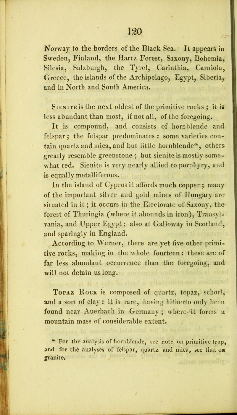 Norway to the borders of the Black Sea. It appears in Sweden^ Finland, the Hartz Forest, Saxony, Bohemia^ Silesia, Salzburgh, the Tyrol, Carinthia, Carniola, Greece, the islands of the Archipelago, Egypt, Siberia, and in North and South America. SiENiTEis the next oldest of the primitive rocks ; it is less abundant than most, if not all, of the foregoing. It is compound, and consists of hornblende and felspar; the felspar predominates : some varieties con- tain quartz and mica, and but little hornblende^, others greatly resemble greenstone; but sienite is mostly some- what red. Sienite is very nearly allied to porphyry, and is equally metalliferous. In the island of Cyprus it affords much copper ; many of the important silver and gold mines of Hungary are situated in it; it occurs in the Electorate of Saxony, the forest of Thuringia (where it abounds in iron), Transyl- vania, and Upper Egypt; also at Galloway in Scotland, and sparingly in England. According to Werner, there are yet live other primi- tive rocks, making in the whole fourteen: these are of far less abundant occurrence than the foregoing, and will not detain us long. Topaz Rock is composed of quartz, topaz, schorl, and a sort of clay : it is rare, having hitherto only been found near Auerbach in Germany; where'it forms a mountain mass of considerable extent. * For the analysis of hornblende, see note on primitive trap, and for the analyses of felspar, quartz and mica, see that oa granite.