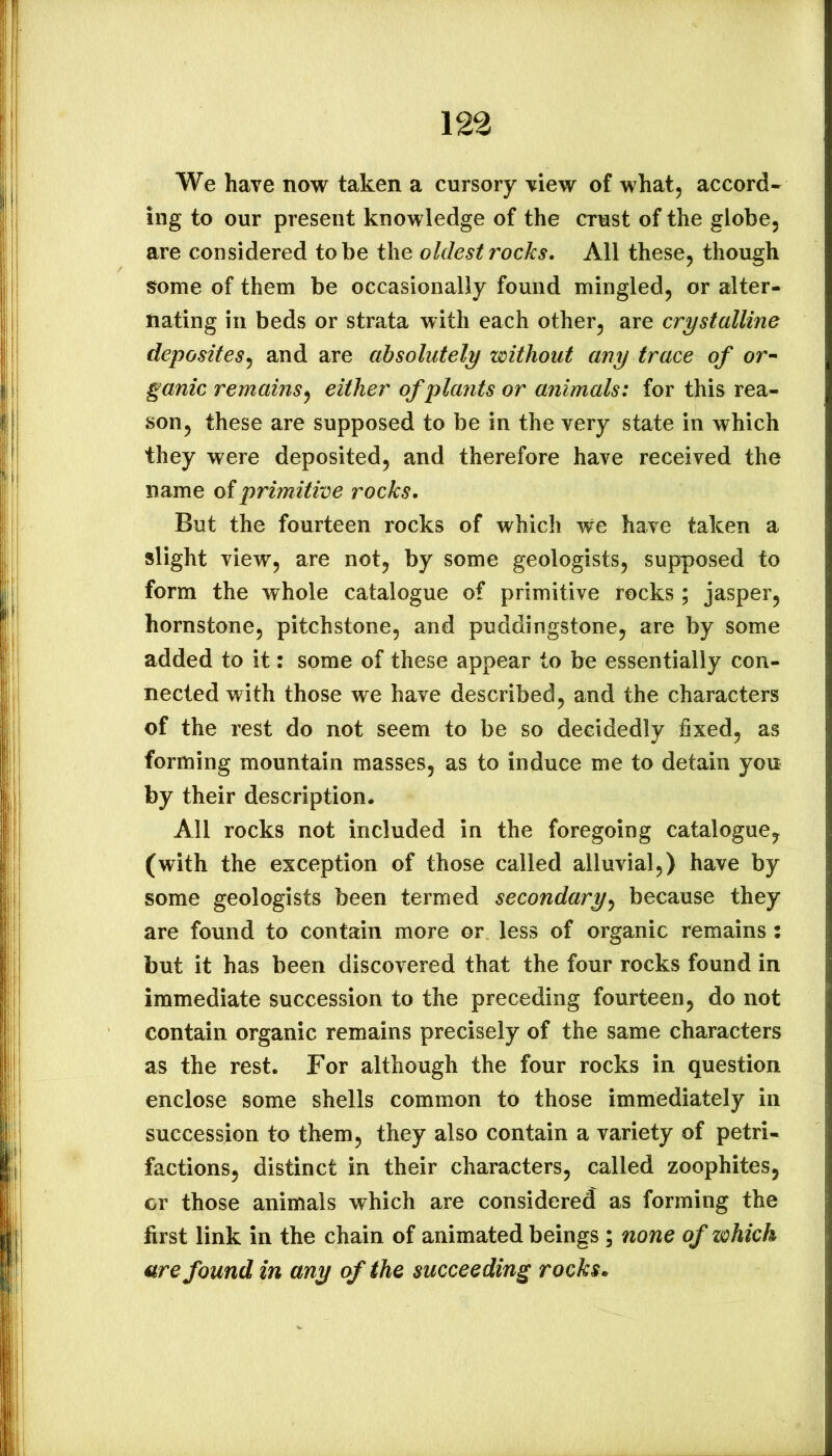 We have now taken a cursory view of what, accord- ing to our present knowledge of the crust of the globe, are considered to be the oldest rocks. All these, though !?ome of them be occasionally found mingled, or alter- nating in beds or strata with each other, are crystalline deposites^ and are absolutely without any trace of or-- ganic remains^ either of plants or animals: for this rea- son, these are supposed to be in the very state in which they were deposited, and therefore have received the name of primitive rocks. But the fourteen rocks of which we have taken a slight view, are not, by some geologists, supposed to form the whole catalogue of primitive rocks ; jasper, hornstone, pitchstone, and puddingstone, are by some added to it: some of these appear to be essentially con- nected with those we have described, and the characters of the rest do not seem to be so decidedly fixed, as forming mountain masses, as to induce me to detain you by their description. All rocks not included in the foregoing catalogue, (with the exception of those called alluvial,) have by some geologists been termed secondary^ because they are found to contain more or less of organic remains : but it has been discovered that the four rocks found in immediate succession to the preceding fourteen, do not contain organic remains precisely of the same characters as the rest. For although the four rocks in question enclose some shells common to those immediately in succession to them, they also contain a variety of petri- factions, distinct in their characters, called zoophites, or those animals which are considered as forming the first link in the chain of animated beings ; none of which are found in any of the succeeding rocks»