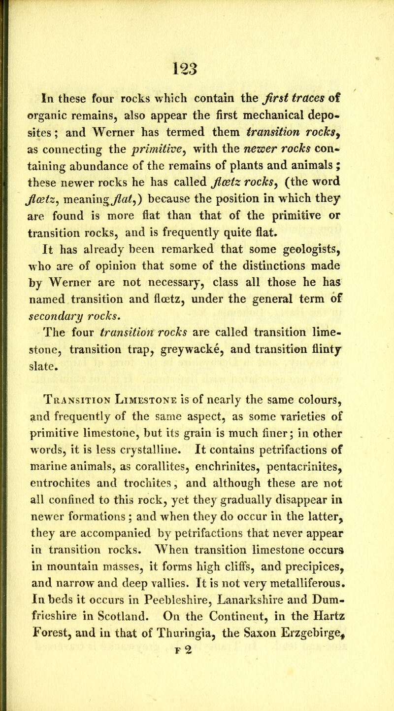 In these four rocks which contain the Jirst traces of organic remains^ also appear the first mechanical depo- sites; and Werner has termed them transition rocks^ as connecting the primitiiye^ with the newer rocks con-^ taining abundance of the remains of plants and animals ; these newer rocks he has called ficetz rocks^ (the word jlcetz^ meaning^a^,) because the position in which they are found is more flat than that of the primitive or transition rocks, and is frequently quite flat. It has already been remarked that some geologists, who are of opinion that some of the distinctions made by Werner are not necessary, class all those he has named transition and flcetz, under the general term of secondary rocks. The four transition rocks are called transition lime- stone, transition trap, greywacke, and transition flinty slate. Transition Limestone is of nearly the same colours, and frequently of the same aspect, as some varieties of primitive limestone, but its grain is much finer; in other words, it is less crystalline. It contains petrifactions of marine animals, as corallites, enchrinites, pentacrinites, entrochites and trochites, and although these are not all confined to this rock, yet they gradually disappear in newer formations ; and when they do occur in the latter, they are accompanied by petrifactions that never appear in transition rocks. When transition limestone occurs in mountain masses, it forms high cliffs, and precipices, and narrow and deep vallies. It is not very metalliferous. In beds it occurs in Peebleshire, Lanarkshire and Dum- frieshire in Scotland. On the Continent, in the Hartz Forest, and in that of Thuringia, the Saxon Erzgebirge^