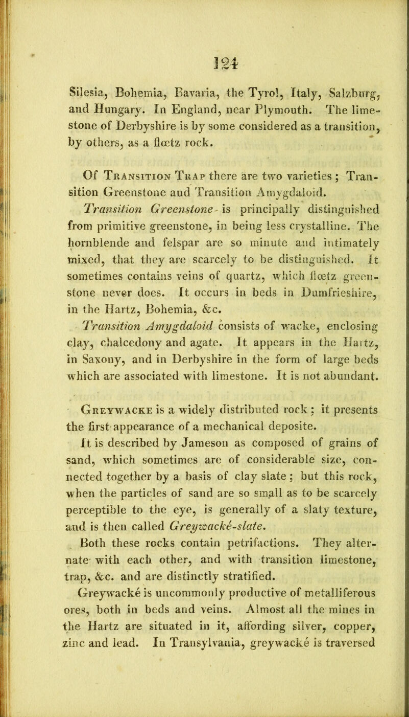 Silesia, Bohemia, Bavaria, the Tyrol, Italy, Salzburg, and Hungary. In England, near Plymouth. The lime- stone of Derbyshire is by some considered as a transition, by others, as a floetz rock. Of Transition Trap there are two varieties ; Tran- sition Greenstone and Transition Amygdaloid. Transition Greenstone- is principally distinguished from primitive greenstone, in being less crystalline. The hornblende and felspar are so minute and intimately mixed, that they are scarcely to be distinguished. It sometimes contains veins of quartz, which iloetz green- stone never does. It occurs in beds in Dumfriesliire, in the Hartz, Bohemia, &c. Transition Amygdaloid consists of wacke, enclosing clay, chalcedony and agate. It appears in the Maitz, in Saxony, and in Derbyshire in the form of large beds which are associated with limestone. It is not abundant. Greywacke is a widely distributed rock; it presents the first appearance of a mechanical deposite. It is described by Jameson as composed of grains of sand, which sometimes are of considerable size, con- nected together by a basis of clay slate; but this rock, when the particles of sand are so smgll as to be scarcely perceptible to the eye, is generally of a slaty texture, and is then called Greyimcke-slate. Both these rocks contain petrifactions. They alter- nate with each other, and with transition limestone, trap, &c. and are distinctly stratified. Greywacke is uncommonly productive of metalliferous ores, both in beds and veins. Almost all the mines in the Hartz are situated in it, afibrding silver, copper, zinc and lead. In Transylvania, greywacke is traversed