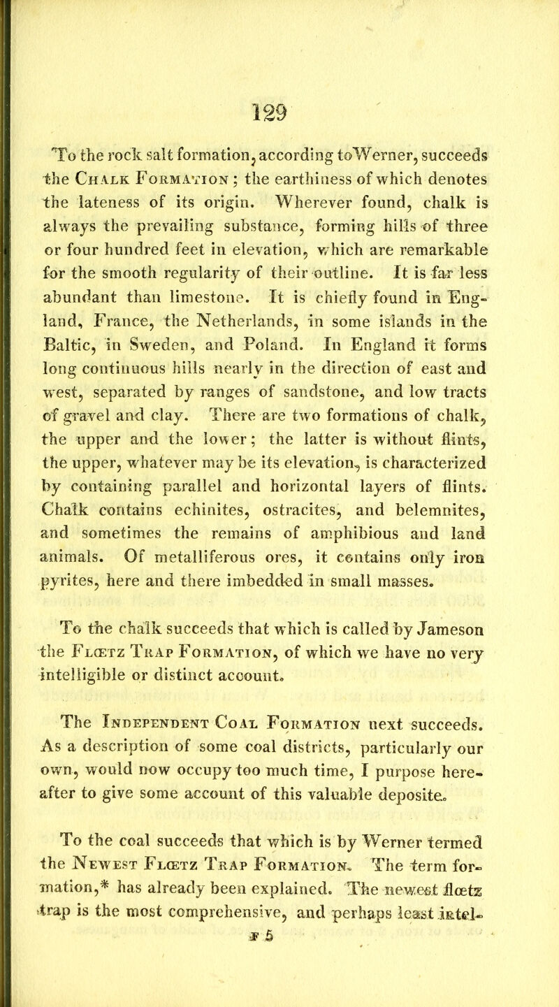 To the rock salt formationj according toWernerj succeeds ihe Ch alk Formation ; the earthiness of which denotes the lateness of its origin. Wherever found, chalk is always the prevailing substance, forming hills of three or four hundred feet in elevation, which are remarkable for the smooth regularity of their outline. It is far less abundant than limestone. It is chiedy found in Eng- land, France, the Netherlands, in some islands in the Baltic, in Sweden, and Poland. In England it forms long continuous hills nearly in the direction of east and w est, separated by ranges of sandstone, and low tracts of gravel and clay. There are two formations of chalk, the upper and the lower; the latter is without flints, the upper, whatever may be its elevation, is characterized by containing parallel and horizontal layers of flints. Chalk contains echinites, ostracites, and belemnites, and sometimes the remains of am.phibious and land animals. Of metalliferous ores, it contains only iron pyrites, here and there imbedded in small masses. To the chalk succeeds that w hich is called by Jameson the Fl(etz Trap Formation, of which we have no very intelligible or distinct account. The Independent Coal Formation next succeeds. As a description of some coal districts, particularly our owm, would now occupy too much time, I purpose here- after to give some account of this valuable deposite. To the coal succeeds that which is by Werner termed the Newest Flcetz Trap Formation. The term for- mation,^ has already been explained. The newest fleets 4rap is the most comprehensive, and perhaps least intel- •E &