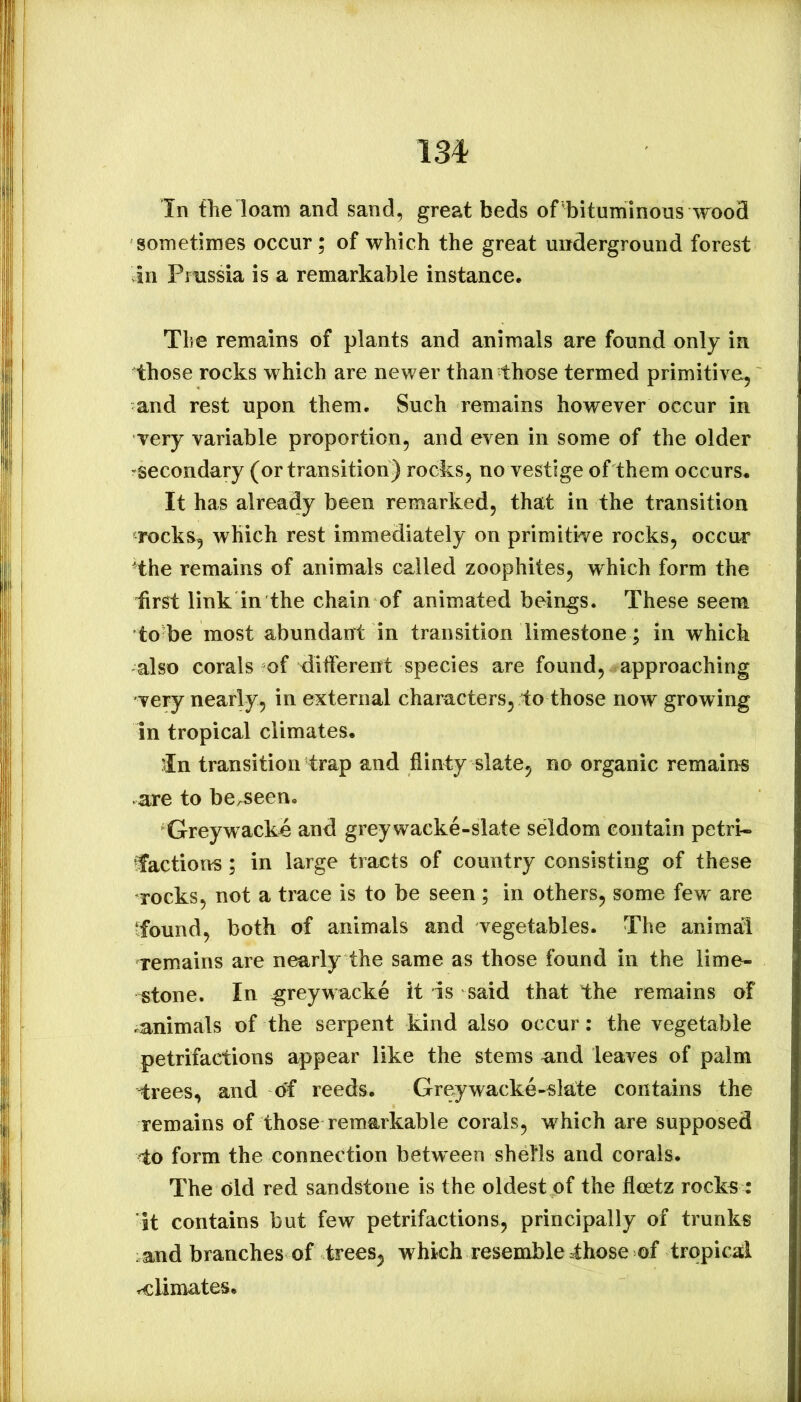 I3i In file loam and sand, great beds of ■bituminous wood sometimes occur; of which the great underground forest In Prussia is a remarkable instance. Tlie remains of plants and animals are found only in those rocks which are newer than those termed primitive, and rest upon them. Such remains however occur in very variable proportion, and even in some of the older -secondary (or transition) rocks, no vestige of them occurs. It has already been remarked, that in the transition rocks, which rest immediately on primitive rocks, occur 'the remains of animals called zoophiles, which form the first link in the chain of animated beings. These seem to be most abundant in transition limestone ; in which also corals of different species are found, approaching very nearly, in external characters, to those now growing in tropical climates. ’In transition trap and flinty slate, no organic remains are to be/Seen. Greywacke and greywacke-slate seldom contain petri- factions ; in large tracts of country consisting of these rocks, not a trace is to be seen ; in others, some few are ‘found, both of animals and vegetables. The animal remains are nearly the same as those found in the lime- stone. In greywacke it is said that the remains of ^animals of the serpent kind also occur: the vegetable petrifactions appear like the stems and leaves of palm trees, and reeds. Greywacke-slate contains the remains of those remarkable corals, which are supposed to form the connection between shefls and corals. The old red sandstone is the oldest of the fleetz rock^ : it contains but few petrifactions, principally of trunks and branches of trees, which resemble those of tropical rclimates.