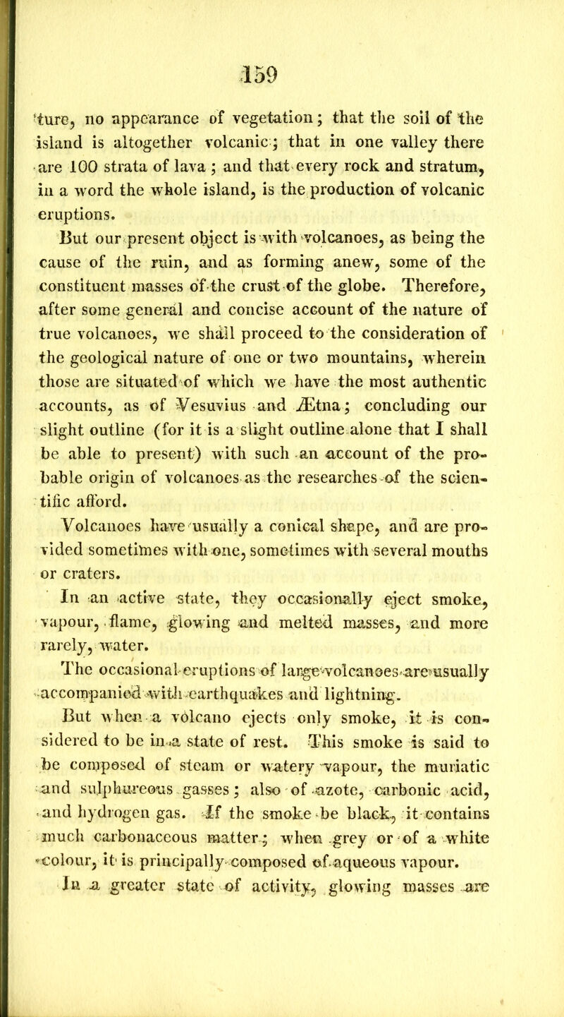 ■ture^ no appearance of vegetation; that tlie soil of the island is altogether volcanic; that in one valley there are IGO strata of lava ; and that every rock and stratum, in a word the whole island, is the production of volcanic eruptions. But our present object is with volcanoes, as being the cause of the ruin, and as forming anew, some of the constituent masses of-the crust of the globe. Therefore, after some general and concise account of the nature of true volcanoes, w e shdll proceed to the consideration of the geological nature of one or two mountains, wherein those are situated of which we have the most authentic accounts, as of Vesuvius and ^tna; concluding our slight outline (for it is a slight outline alone that I shall be able to present) with such an account of the pro- bable origin of volcanoes as the researches of the scien- tific aftbrd. Volcanoes have usually a conical shape, and are pro- vided sometimes with one, sometimes with several mouths or craters. In an active state, they occasionally eject smoke, vapour, flame, glowing and melted masses, and more rarely, water. The occasional eruptions of largewolcanoes^aremsually ■accompanied with earthquakes and lightning. But Avhen a volcano ejects only smoke, it is con- sidered to be in>a state of rest. This smoke is said to be composed of steam or watery wapour, the muriatic and sulphureous gasses; also of azote, carbonic acid, and hydrogen gas. if the smoke be black, it contains much carbonaceous mattery when grey or of a white -^colour, it' is principally composed of aqueous vapour. Jn a greater state of activity, glowing masses are