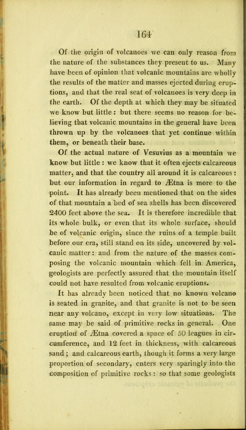 Of the origin of volcanoes we can only reason from the nature of the substances they present to us. Many have been of opinion that volcanic mountains are wholly the results of the matter and masses ejected during erup- tions, and that the real seat of volcanoes is very deep in the earth. Of the depth at which they may be situated we know but little: but there seems no reason for be- lieving that volcanic mountains in the general have been thrown up by the volcanoes that yet continue within them, or beneath their base. Of the actual nature of Vesuvius as a mountain we know but little : we know that it often ejects calcareous matter, and that the country all around it is calcareous : but our information in regard to ^ffitna is more to the point. It has already been mentioned that on the sides of that mountain a bed of sea shells has been discovered 2400 feet above the sea. It is therefore incredible that its whole bulk, or even that its whole surface, should be of volcanic origin, since the ruins of a temple built before our era, still stand on its side, uncovered by vol- canic matter: and from the nature of the masses com- posing the volcanic mountain which fell in America, geologists are perfectly assured that the mountain itself could not have resulted from volcanic eruptions. It has already been noticed that no known volcano is seated in granite, and that granite is not to be seen near any volcano, except in very low situations. The same may be said of primitive rocks in general. One eruption of ^tna covered a space of 50 leagues in cir- cumference, and 12 feet in thickness, with calcareous sand; and calcareous earth, though it forms a very large proportion of secondary, enters very sparingly into the composition of primitive rocks: so that some geologists