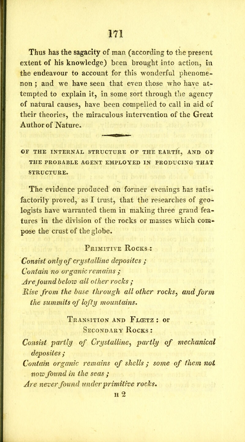 Thus has the sagacity of man (according to the present extent of his knowledge) been brought into action, in the endeavour to account for this wonderful phenome- non ; and we have seen that even those who have at- tempted to explain it, in some sort through the agency of natural causes, have been compelled to call in aid of their theories, the miraculous intervention of the Great Author of Nature. OF THE INTERNAL STRUCTURE OF THE EARTlEI, AND OF THE PROBABLE AGENT EMPLOYED IN PRODUCING THAT STRUCTURE. The evidence produced on former evenings has satis- factorily proved, as I trust, that the researches of geo- logists have warranted them in making three grand fea- tures in the division of the rocks or masses which com- pose the crust of the globe. Primitive Rocks : Consist only of crystalline deposites ; Contain no organic remains ; Are found belozo all other rocks ; Rise from the base through all other rocks^ and form the summits of lofty mountains. Transition and Flcetz ; or Secondary Rocks : Consist partly of Crystalline^ partly of mechanical deposites ; Contain organic remains of shells ; some of them not now found in the seas ; Are never found under primitive rocks, H 2