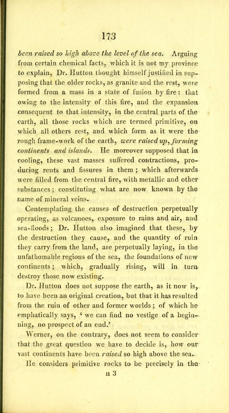 been raised so high above the level of the sea. Arguing from certain chemical facts, which it is not my province to explain, Dr. Hutton thought himself justified in sup- posing that the older rocks, as granite and the rest, were formed from a mass in a state of fusion by fire: that owing to the intensity of this fire, and the expansion consequent to that intensity, in the central parts of the earth, all those rocks which are termed primitive, on which all others rest, and which form as it were the rough frame-work of the earth, were raised up ^forming continents and islands. He moreover supposed that in cooling, these vast masses suifered contractions, pro- ducing rents and fissures in them ; which afterwards were filled from the central fire, with metallic and other substances; constituting what are now known by the name of mineral veins. Contemplating the causes of destruction perpetually operating, as volcanoes, exposure to rains and air, and sea-fioods ; Dr. Hutton also imagined that these, by the destruction they cause, and the quantity of ruin they carry from the land, are perpetually laying, in the unfathomable regions of the sea, the foundations of new continents; which, gradually rising, will in tura destroy those now existing. Dr. Hutton does not suppose the earth, as it now is,, to have been an original creation, but that it has resulted from the ruin of other and former worlds; of which he emphatically says, ^ we can find no vestige of a begin-- ning, no prospect of an end.’ Werner, on the contrary, does not seem to consider that the great question we have to decide is, hoW our vast continents have been raised so high above the sea. He considers primitive rocks to be precisely in the H 3