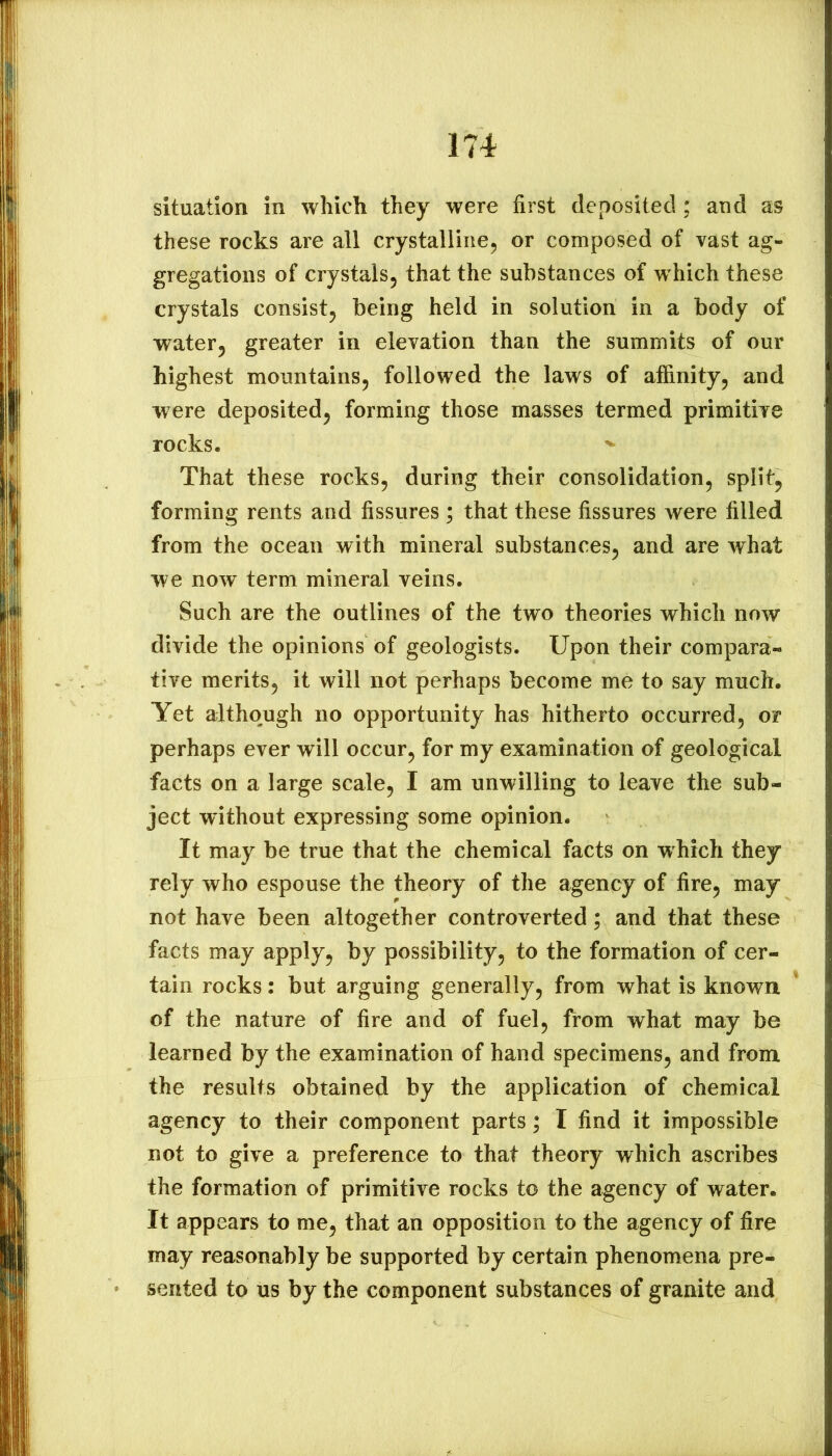 situation in which they were first deposited ; and as these rocks are all crystalline, or composed of vast ag- gregations of crystals, that the substances of which these crystals consist, being held in solution in a body of water, greater in elevation than the summits of our highest mountains, followed the laws of affinity, and were deposited, forming those masses termed primitive rocks. That these rocks, during their consolidation, split, forming rents and fissures ; that these fissures were filled from the ocean with mineral substances, and are what we now term mineral veins. Such are the outlines of the two theories which now divide the opinions of geologists. Upon their compara- tive merits, it will not perhaps become me to say much. Yet although no opportunity has hitherto occurred, or perhaps ever will occur, for my examination of geological facts on a large scale, I am unwilling to leave the sub- ject without expressing some opinion. It may be true that the chemical facts on which they rely who espouse the theory of the agency of fire, may not have been altogether controverted; and that these facts may apply, by possibility, to the formation of cer- tain rocks: but arguing generally, from what is known of the nature of fire and of fuel, from what may be learned by the examination of hand specimens, and from the results obtained by the application of chemical agency to their component parts; I find it impossible not to give a preference to that theory which ascribes the formation of primitive rocks to the agency of water. It appears to me, that an opposition to the agency of fire may reasonably be supported by certain phenomena pre- sented to us by the component substances of granite and