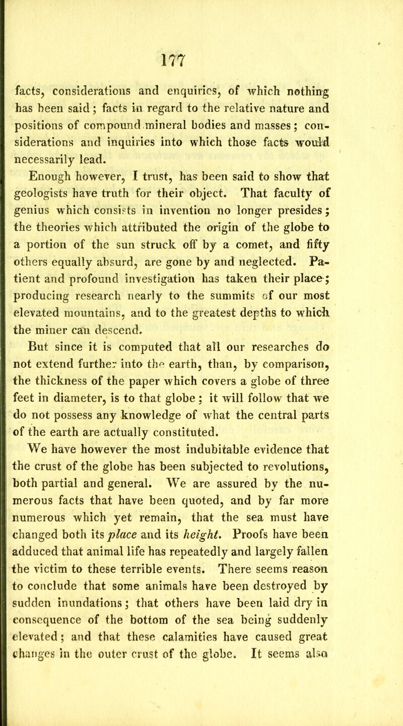 factSj considerations and enquiries^ of which nothing has been said; facts in regard to the relative nature and positions of compound mineral bodies and masses; con- siderations and inquiries into which those facts would necessarily lead. Enough however^ I trust, has been said to show that geologists have truth for their object. That faculty of genius which consists in invention no longer presides; the theories which attributed the origin of the globe to a portion of the sun struck off by a comet, and fifty others equally absurd, are gone by and neglected. Pa- tient and profound investigation has taken their place; producing research nearly to the summits of our most elevated mountains, and to the greatest depths to whichi the miner can descend. But since it is computed that all our researches do not extend further into the earth, than, by comparison, the thickness of the paper which covers a globe of three feet in diameter, is to that globe ; it will follow that we do not possess any knowledge of what the central parts of the earth are actually constituted. We have however the most indubitable evidence that the crust of the globe has been subjected to revolutions, both partial and general. We are assured by the nu- merous facts that have been quoted, and by far more numerous which yet remain, that the sea must have changed both its place and its height. Proofs have been adduced that animal life has repeatedly and largely fallen the victim to these terrible events. There seems reason to conclude that some animals have been destroyed by sudden inundations; that others have been laid dry in consequence of the bottom of the sea being suddenly elevated; and that these calamities have caused great changes in the outer crust of the globe. It seem^ also