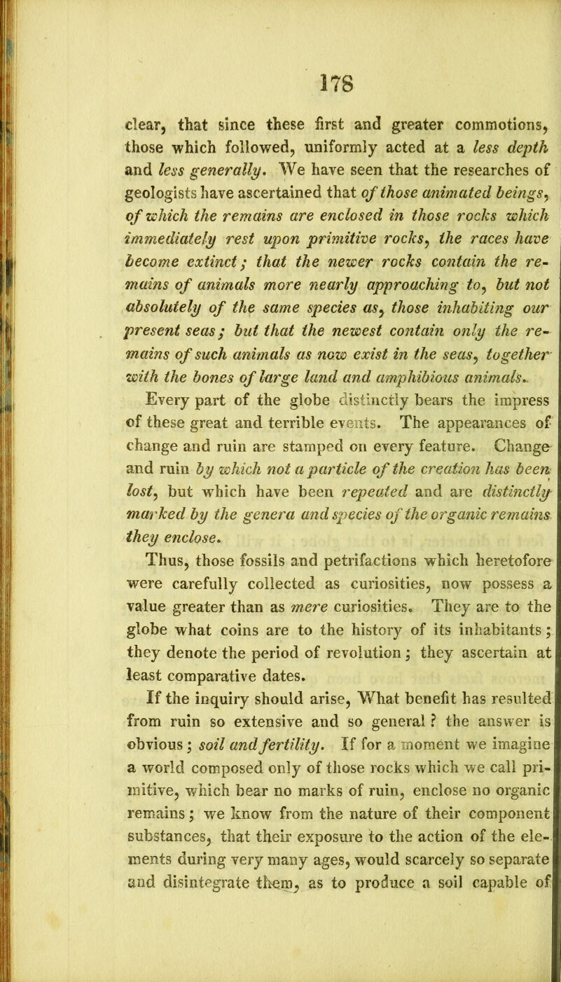 clear, that since these first and greater commotions, those which followed, uniformly acted at a less depth and less generally. We have seen that the researches of geologists have ascertained that of those animated beingsy of which the remains are enclosed in those rocks which immediately rest upon primitive rocks^ the races have become extinct; that the newer rocks contain the rc- mains of animals more nearly approaching to^ but not absolutely of the same species asy those inhabiting our present seas; but that the newest contain only the re- mains of such animals as now exist in the seasy together with the bones of large land and amphibious animals,. Every part of the globe distinctly bears the impress of these great and terrible events. The appearances of change and ruin are stamped on every feature. Change^ and ruin by which not a particle of the creation has been losty but which have been repealed and are distinctly' marked by the genera and species of the organic remains they enclose. Thus, those fossils and petrifactions which heretofore were carefully collected as curiosities, now possess a value greater than as mere curiosities. They are to the globe what coins are to the history of its inhabitants; they denote the period of revolution; they ascertain at least comparative dates. If the inquiry should arise, V/hat benefit has resulted from ruin so extensive and so general ? the answer is obvious \ soil and fertility. If for a moment we imagine a world composed only of those rocks which we call pri- mitive, which bear no marks of ruin, enclose no organic remains; we know from the nature of their component substances, that their exposure to the action of the ele- ments during very many ages, would scarcely so separate and disintegrate them^ as to produce a soil capable of