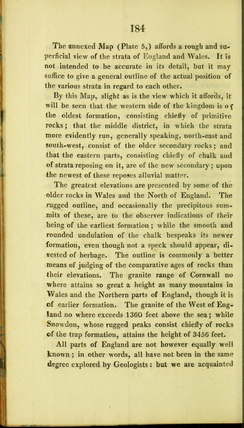 The annexed Map (Plate 5,) affords a rough and su- perficial view of the strata of England and Wales. It is not intended to be accurate in its detail5 but it may suflice to give a general outline of the actual position of the various strata in regard to each other. By this Map, slight as is the view' which it affords, it will be seen that the western side of the kingdom is o f the oldest formation, consisting chiefly of primitive rocks; that the middle district^ in w hich the strata more evidently run, generally speaking, north-east and south-west, consist of the older secondary rocks; and that the eastern parts, consisting chiefly of chalk and of strata reposing on it, are of the new secondary; upon the newest of these reposes alluvial matter. The greatest elevations are presented by some of the older rocks in Wales and the North of England. The rugged outline, and occasionally the precipitous sum- mits of these, are to the observer indications of their being of the earliest formation; while the smooth and rounded undulation of the chalk bespeaks its newer formation, even though not a speck should appear, di- vested of herbage. The outline is commonly a better means of judging of the comparative ages of rocks than their elevations. The granite range of Cornwall no where attains so great a height as many mountains in Wales and the Northern parts of England, though it is of earlier formation. The granite of the West of Eng- land no where exceeds 1360 feet above the sea; while Snowdon, whose rugged peaks consist chiefly of rocks of the trap formation, attains the height of 3456 feet. All parts of England are not however equally well known; in other words, all have not been in the same degree explored by Geologists; but we are acquainted