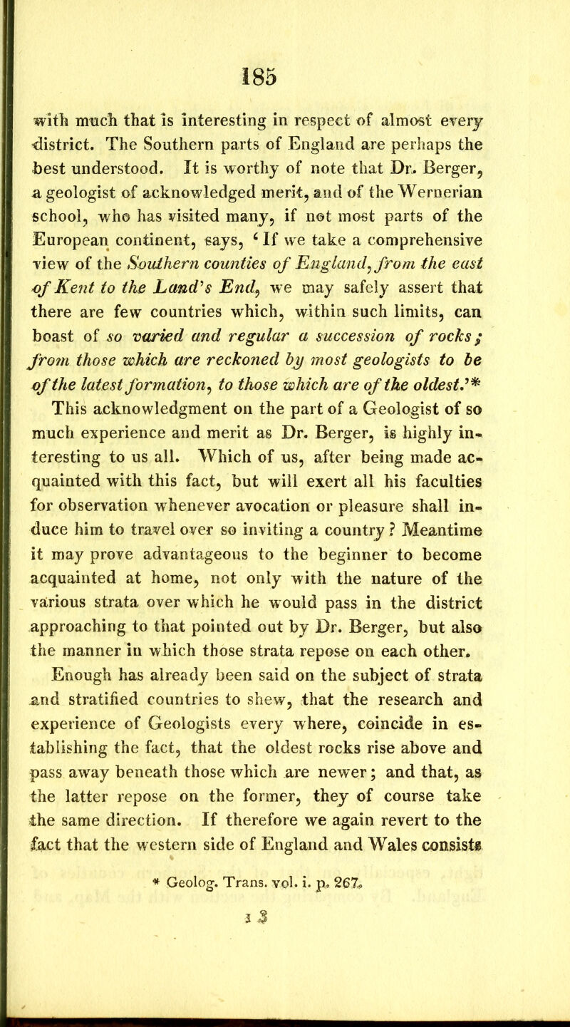 witli mticli that is interesting in respect of almost every district. The Southern parts of England are perhaps the best understood. It is worthy of note that Dr. Berger, u geologist of acknowledged merit, and of the Wernerian school, who has visited many, if not most parts of the European continent, «ays, ‘ If we take a comprehensive view of the Southern counties of England^ from the east of Kent to the Land's End^ w e may safely assert that there are few countries which, within such limits, can boast of so varied and regular a succession of rocks ^ frofti those which are reckoned h^j most geologists to be of the latest formation^ to those which are of the oldest'^ This acknowledgment on the part of a Geologist of so much experience and merit as Dr. Berger, is highly in- teresting to us all. Which of us, after being made ac- quainted with this fact, but will exert all his faculties for observation whenever avocation or pleasure shall in- duce him to travel over so inviting a country ? Meantime it may prove advantageous to the beginner to become acquainted at home, not only with the nature of the various strata over which he would pass in the district approaching to that pointed out by Dr. Berger, but also the manner in which those strata repose on each other. Enough has already been said on the subject of strata and stratified countries to shew, that the research and experience of Geologists every where, coincide in es- tablishing the fact, that the oldest rocks rise above and pass away beneath those which are newer; and that, as the latter repose on the former, they of course take the same direction. If therefore we again revert to the fact that the western side of England and Wales consist® Geolog. Trans, vol* i. p. 267^. 5 J