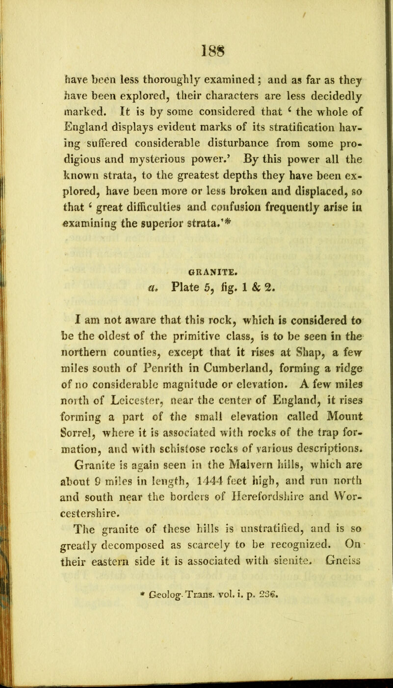 have been less thoroughly examined; and as far as they have been explored^ their characters are less decidedly marked. It is by some considered that ^ the vrhole of England displays evident marks of its stratification hav- ing suffered considerable disturbance from some pro- digious and mysterious power.’ By this power all the known strata^ to the greatest depths they have been ex- ploredj have been more or less broken and displaced^ so that ^ great difficulties and confusion frequently arise in examining the superior strata/^ ORANITE. lu Plate fig. 1 & I am not aware that this rock, which is considered to be the oldest of the primitive class^ is to be seen in the northern counties^ except that it rises at Shap, a few miles south of Penrith in Cumberland^ forming a ridge of no considerable magnitude or elevation. A few miles north of Leicester^ near the center of England^ it rises forming a part of the small elevation called Mount Sorrelj where it is associated with rocks of the trap for- mation, and with schistose rocks of various descriptions. Granite is again seen in the Malvern hills, which are about 9 miles in length, 1444 feet high, and run north and south near the borders of Herefordshire and Wor- cestershire. The granite of these hills is unstratified, and is so greatly decomposed as scarcely to be recognized. On their eastern side it is associated with sieiiite. Gneiss Geolog-Trans, vol. i. p. 2361.