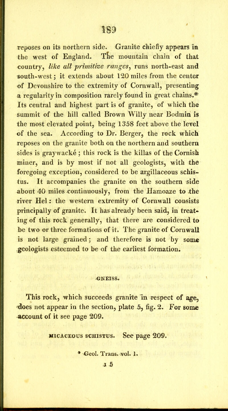 reposes on its northern side. Granite chiefly appears in the west of England. Tlie mountain chain of that country5 like all primitme ranges^ runs north-east and south-west; it extends about 120 miles from the center of Devonshire to the extremity of Cornwall^ presenting a regularity in composition rarely found in great chains,^ Its central and highest part is of granite, of which the summit of the hill called Brown Willy near Bodmin is the most elevated point, being 1358 feet above the level of the sea. According to Dr. Berger, the rock which reposes on the granite both on the northern and southern sides is graywacke ; this rock is the killas of the Cornish miner, and is by most if not all geologists, with the foregoing exception, considered to be argillaceous schis- tus. It accompanies the granite on the southern side about 40 miles continuously, from the Hamoaze to the river Hel: the western extremity of Cornwall consists principally of granite. It has already been said, in treat- ing of this rock generally, that there are considered to be two or three formations of it. The granite of Cornwall is not large grained; and therefore is not by some geologists esteemed to be of the earliest formation. ^O'NEISS, ' This rock, which succeeds granite In respect of does not appear in the section, plate h, fig. 2. For some account of it see page 209. MICACEOUS scHisTus. See page 209. * Oeol. Trans, vol. 1.