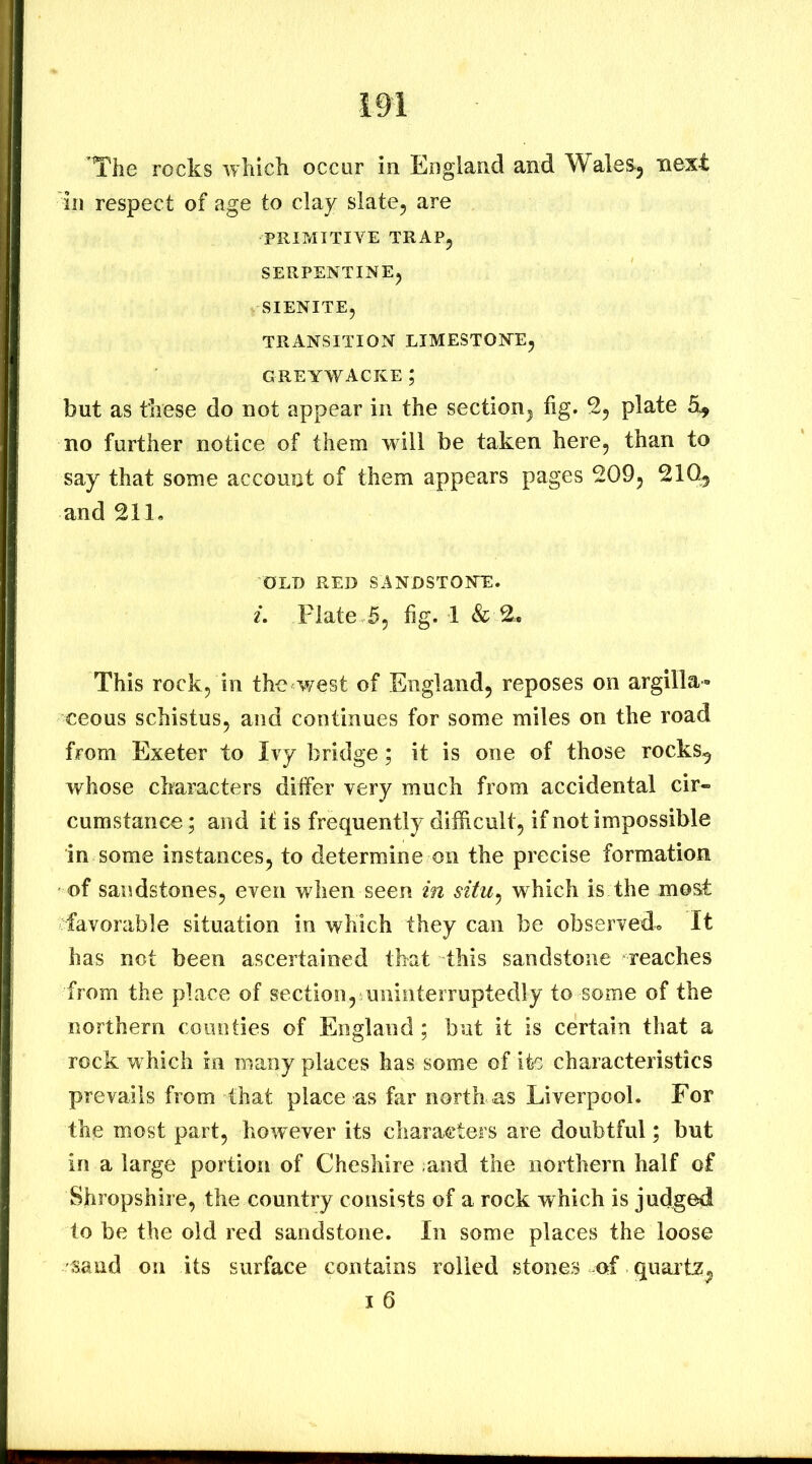 ’The rocks which occur in England and Wales^j next in respect of age to clay slate^ are PRIMITIVE TRAPj SERPENTINE^ SIENITE, transition limestone, greywacke ; but as these do not appear in the section, fig. plate no further notice of them will be taken here, than to say that some account of them appears pages 209, 21Q^ and 211, OLD RED SANDSTONE. 1. Plate 5, fig. 1 & 2. This rock, in the west of England, reposes on argilla- ceous schistus, and continues for some miles on the road from Exeter to Ivy bridge; it is one of those rocks^ whose characters differ very much from accidental cir- cumstance ; and it is frequently difficult, if not impossible in some instances, to determine on the precise formation of sandstones, even when seen in situ^ which is the most favorable situation in which they can be observedo It has not been ascertained that this sandstone reaches from the place of section, uninterruptedly to some of the northern comities of England; but it is certain that a rock which in many places has some of ito characteristics prevails from that place as far north as Liverpool. For the most part, however its characters are doubtful; but in a large portion of Cheshire ;and the northern half of Shropshire, the country consists of a rock which is judged to be the old red sandstone. In some places the loose sand on its surface contains rolled stones of quaitz^ I 6