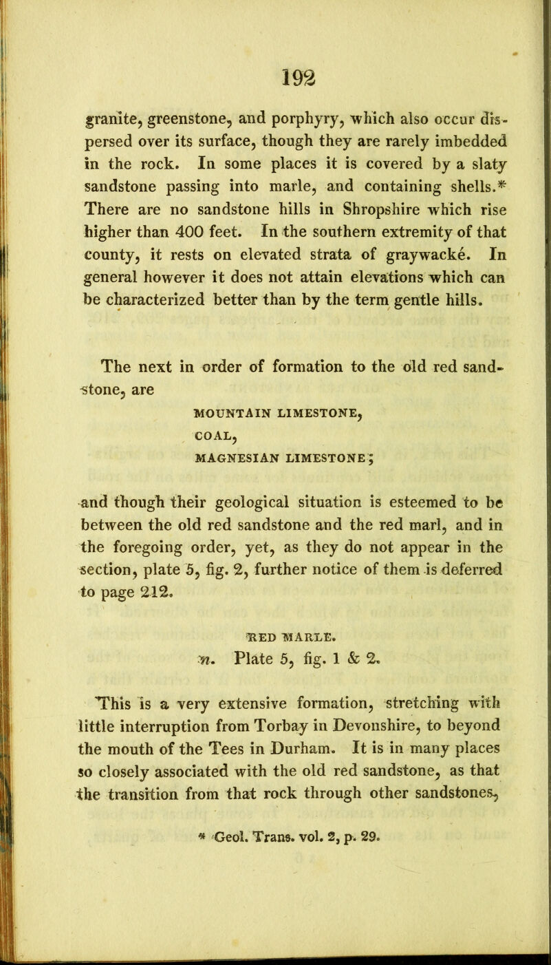 granite^ greenstone, and porphyry, which also occur dis- persed over its surface, though they are rarely imbedded in the rock. In some places it is covered by a slaty sandstone passing into marie, and containing shells.^ There are no sandstone hills in Shropshire which rise higher than 400 feet. In the southern extremity of that county, it rests on elevated strata of graywacke. In general however it does not attain elevations which can be characterized better than by the term gentle hills. The next in order of formation to the bid red sand- stone, are MOUNTAIN LIMESTONE, COAL, MAGNESIAN LIMESTONE; and though their geological situation is esteemed to be between the old red sandstone and the red marl, and in the foregoing order, yet, as they do not appear in the section, plate 5, fig. 2, further notice of them is deferred to page 212. ^ED MARLE. Plate 5, fig. 1 & 2. This is a very extensive formation, stretching with little interruption from Torbay in Devonshire, to beyond the mouth of the Tees in Durham. It is in many places so closely associated with the old red sandstone, as that the transition from that rock through other sandstones. « Geol. Trans, vol. 2, p. 29.