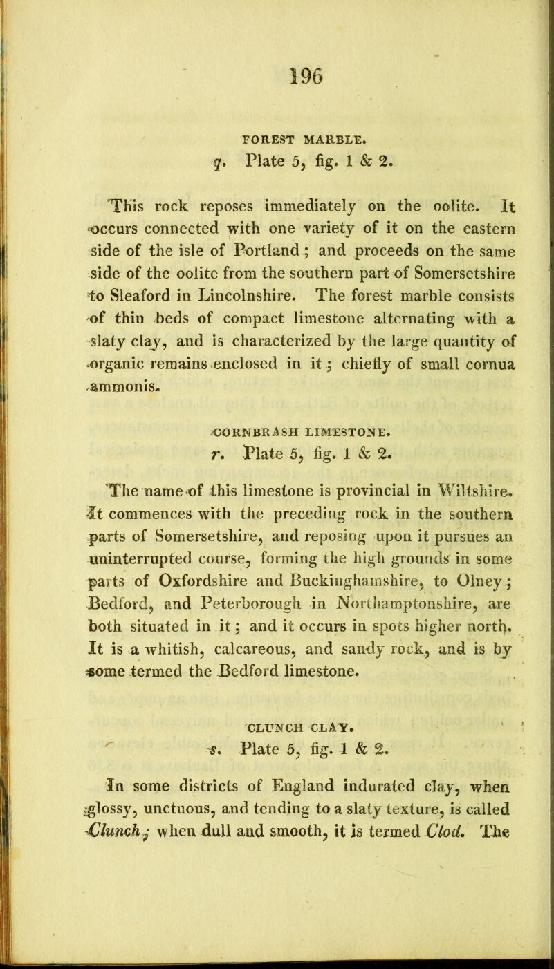 FOREST MARBLE. g. Plate 5j fig. 1 & 2. This rock reposes immediately on the oolite. It ^occurs connected with one variety of it on the eastern side of the isle of Portland ; and proceeds on the same side of the oolite from the southern part of Somersetshire i:o Sleaford in Lincolnshire. The forest marble consists of thin beds of compact limestone alternating with a slaty claj^j and is characterized by the large quantity of -organic remains enclosed in it; chiefly of small cornua ammonis- CORNER ASH LIMESTONE. r, Plate 5^ fig. 1 & 2. The name of this limestone is provincial in Wiltshire, it commences with the preceding rock in the southern parts of Somersetshire^ and reposing upon it pursues an uninterrupted course, forming the high grounds in some parts of Oxfordshire and Buckinghamshire, to Olney; Bedford, and Peterborough in Northamptonshire, are both situated in it; and it occurs in spots higher north. It is a whitish, calcareous, and sandy rock, and is bj jfiome -termed the Bedford limestone. CLUNCH CLAY. Plate 5, fig. 1 & 2. In some districts of England indurated clay, when vglossy, unctuous, and tending to a slaty texture, is called Clunch,^ when dull and smooth, it is termed Clod> The