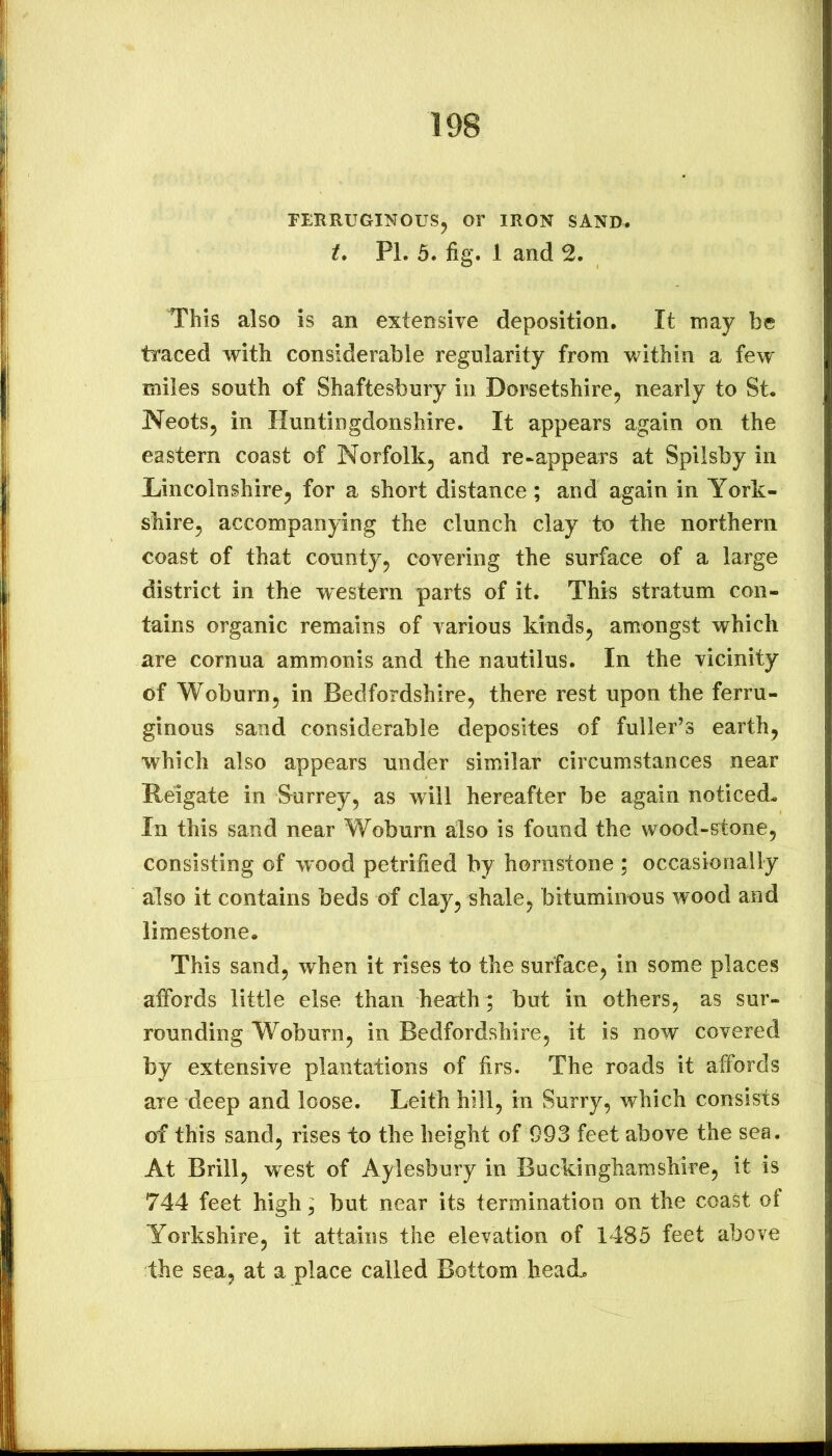 rERRUGINOUSj Or IRON SAND. t* PL 5. fig. 1 and 2. This also is an extensive deposition. It may be traced with considerable regularity from within a few miles south of Shaftesbury in Dorsetshire, nearly to St. Neots, in Huntingdonshire. It appears again on the eastern coast of Norfolk, and re-appears at Spilsby in Lincolnshire, for a short distance ; and again in York- shire, accompanying the clunch clay to the northern coast of that county, covering the surface of a large district in the western parts of it. This stratum con- tains organic remains of various kinds, amongst which are cornua ammonis and the nautilus. In the vicinity of Woburn, in Bedfordshire, there rest upon the ferru- ginous sand considerable deposites of fuller’s earth, which also appears under similar circumstances near Reigate in Surrey, as will hereafter be again noticed. In this sand near Woburn also is found the wood-stone, consisting of wood petrified by hornstone ; occasionally also it contains beds of clay, shale, bituminous wood and limestone. This sand, when it rises to the surface, in some places affords little else than heath ; but in others, as sur- rounding Woburn, in Bedfordshire, it is now covered by extensive plantations of firs. The roads it affords are deep and loose. Leith hill, in Surry, which consists of this sand, rises to the height of 093 feet above the sea. At Brill, west of Aylesbury in Buckinghamshire, it is 744 feet high; but near its termination on the coast of Yorkshire, it attains the elevation of 1485 feet above the sea, at a place called Bottom lieadL