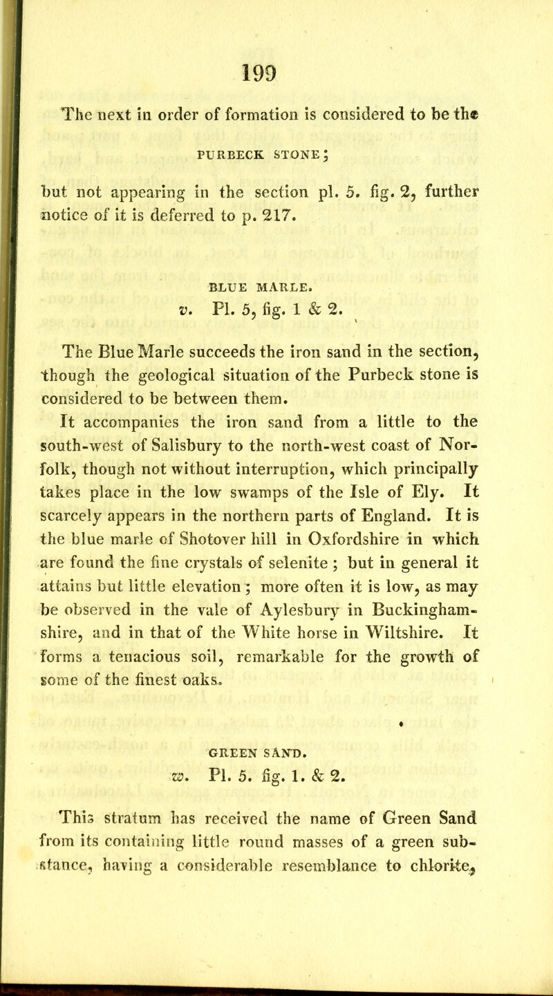 The next in order of formation is considered to be th« PURBECK stone; but not appearing in the section pi. 5. fig. further notice of it is deferred to p. 217. BLUE MARLE. V. PL 5, fig. 1 & 2. The Blue Marie succeeds the iron sand in the section^ though the geological situation of the Purbeck stone is considered to be between them. It accompanies the iron sand from a little to the south-west of Salisbury to the north-w est coast of Nor- folk, though not without interruption, which principally takes place in the low swamps of the Isle of Ely. It scarcely appears in the northern parts of England. It is the blue marie of Shotover hill in Oxfordshire in which are found the fine crystals of selenite ; but in general it attains but little elevation; more often it is low, as may be observed in the vale of Aylesbury in Buckingham- shire, and in that of the White horse in Wiltshire. It forms a tenacious soil, remarkable for the growth of some of the finest oaks. GREEN SANT). 'W. Pi. 5. fig. 1. & 2. This stratum has received the name of Green Sand from its containing little round masses of a green sub- stance, having a considerable resemblance to chlorite^