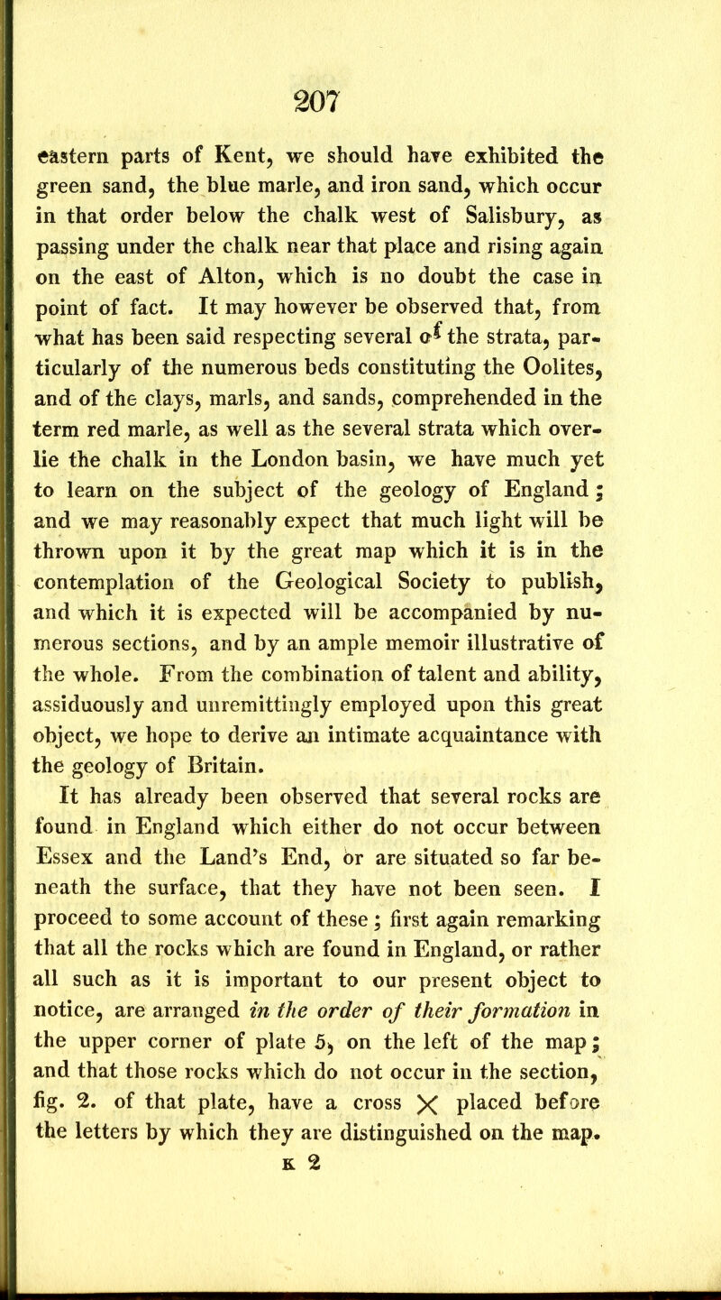 enstern parts of Kent, we should have exhibited the green sand, the blue marie, and iron sand, which occur in that order below the chalk west of Salisbury, as passing under the chalk near that place and rising again, on the east of Alton, which is no doubt the case in point of fact. It may however be observed that, from what has been said respecting several the strata, par- ticularly of the numerous beds constituting the Oolites, and of the clays, marls, and sands, comprehended in the term red marie, as well as the several strata which over- lie the chalk in the London basin, we have much yet to learn on the subject of the geology of England ; and we may reasonably expect that much light will be thrown upon it by the great map which it is in the contemplation of the Geological Society to publish, and which it is expected will be accompanied by nu- merous sections, and by an ample memoir illustrative of the whole. From the combination of talent and ability, assiduously and unremittingly employed upon this great object, we hope to derive an intimate acquaintance with the geology of Britain. It has already been observed that several rocks are found in England which either do not occur between Essex and the Land’s End, 6r are situated so far be- neath the surface, that they have not been seen. I proceed to some account of these ; first again remarking that all the rocks which are found in England, or rather all such as it is important to our present object to notice, are arranged in the order of their formation in the upper corner of plate 5^ on the left of the map; and that those rocks which do not occur in the section, fig. 2. of that plate, have a cross X pia^ced before the letters by which they are distinguished on the map. K 2