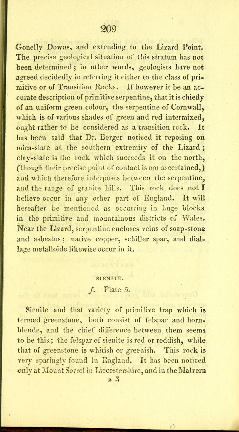 Gonelly Downs, and extending to tlie Lizard Point. The precise geological situation of this stratum has not been determined; in other words, geologists have not agreed decidedly in referring it either to the class of pri- mitive or of Transition Rocks. If however it be an ac- curate description of primitive serpentine, that it is chiefly of an uniform green colour, the serpentine of Cornwall, which is of various shades of green and red intermixed, ouirht rather to be considered as a transition rock. It has been said that Dr. Berger noticed it reposing on mica-slate at the southern extremity of the Lizard; clay-slate is the rock which succeeds it on the north, (though their precise point of contact is not ascertained,) and which therefore interposes between the serpentine, and the range of granite hills. This rock does not I believe occur in any other part of England. It will hereafter be mentioned as occurriog in huge blocks in the primitive and mountainous disfricts of Wales. Near the Lizard, serpentine encloses veins of soap-stone and asbestos; native copper, schiller spar, and dial- lage metalloide likewise occur in it. SIENITE. /. Plate 5. Sienite and that variety of primitive trap which is termed greenstone, both consist of felspar and horn- blende, and the chief difference between them seems to be this; the felspar of sienite is red or reddish, while that of greenstone is w^hitish or greenish. This rock is very sparingly found in England. It has been noticed only at Mount Sorrel in Liecestersiiire, and in the Malvern £3