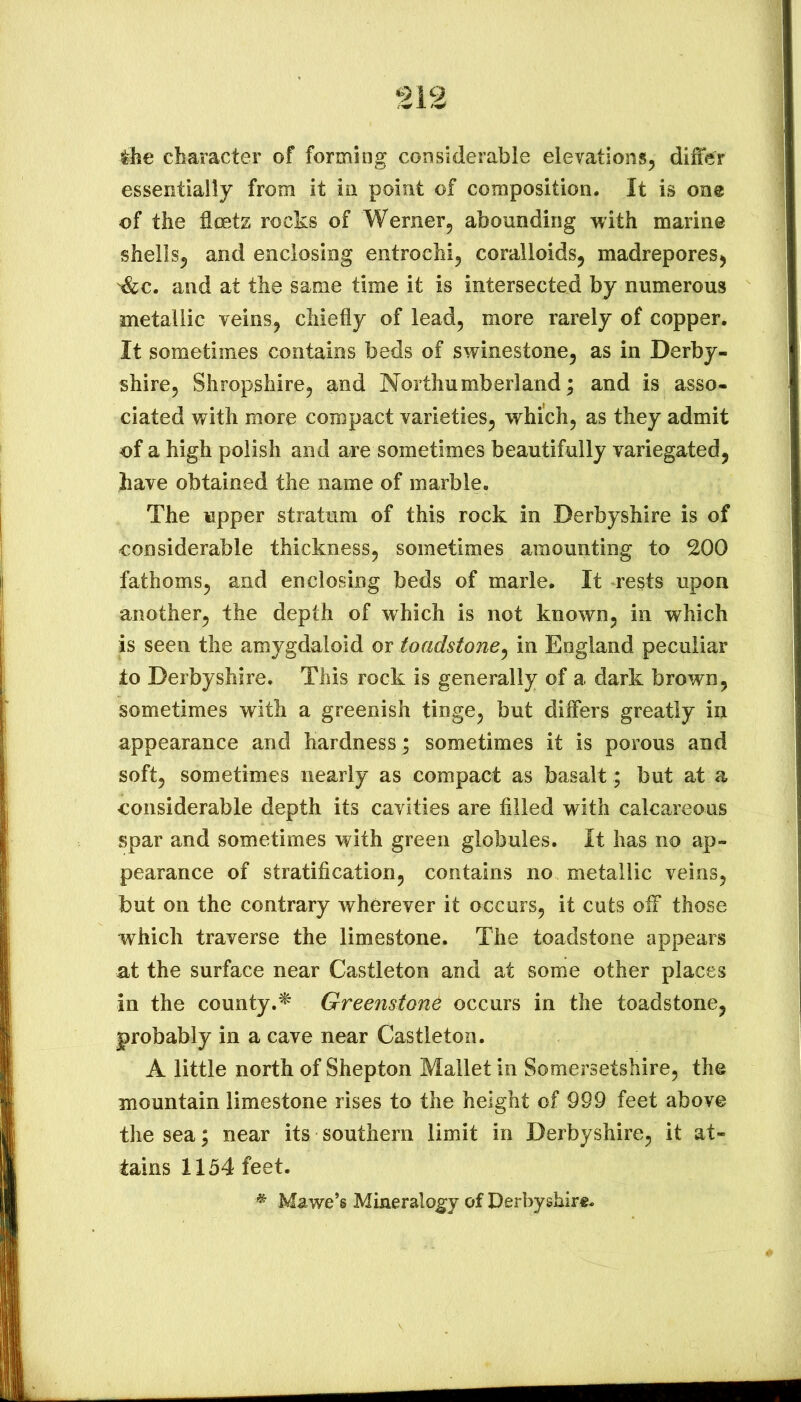 the character of forming considerable elevations, differ essentially from it in point of composition. It is one of the fleets rocks of Werner, abounding with marine shells, and enclosing entrochi, coralloids, madrepores, '^c. and at the same time it is intersected by numerous metallic veins, chiefly of lead, more rarely of copper. It sometimes contains beds of swinestone, as in Derby- shire, Shropshire, and Northumberland; and is asso- ciated with more compact varieties, which, as they admit of a high polish and are sometimes beautifully variegated, have obtained the name of marble. The upper stratum of this rock in Derbyshire is of considerable thickness, sometimes amounting to 200 fathoms, and enclosing beds of marie. It rests upon another, the depth of which is not known, in which is seen the amygdaloid or toadstone^ in England peculiar to Derbyshire. This rock is generally of a dark brown, sometimes with a greenish tinge, but differs greatly in appearance and hardness ; sometimes it is porous and soft, sometimes nearly as compact as basalt; but at a considerable depth its cavities are filled with calcareous spar and sometimes with green globules. It has no ap- pearance of stratification, contains no metallic veins, but on the contrary wherever it occurs, it cuts off those which traverse the limestone. The toadstone appears at the surface near Castleton and at some other places in the county.^ Greenstone occurs in the toadstone, probably in a cave near Castleton. A little north of Shepton Mallet in Somersetshire, the mountain limestone rises to the height of 999 feet above the sea; near its southern limit in Derbyshire, it at- tains 1154 feet. * Mawe’g Mineralogy of Derbyshire.