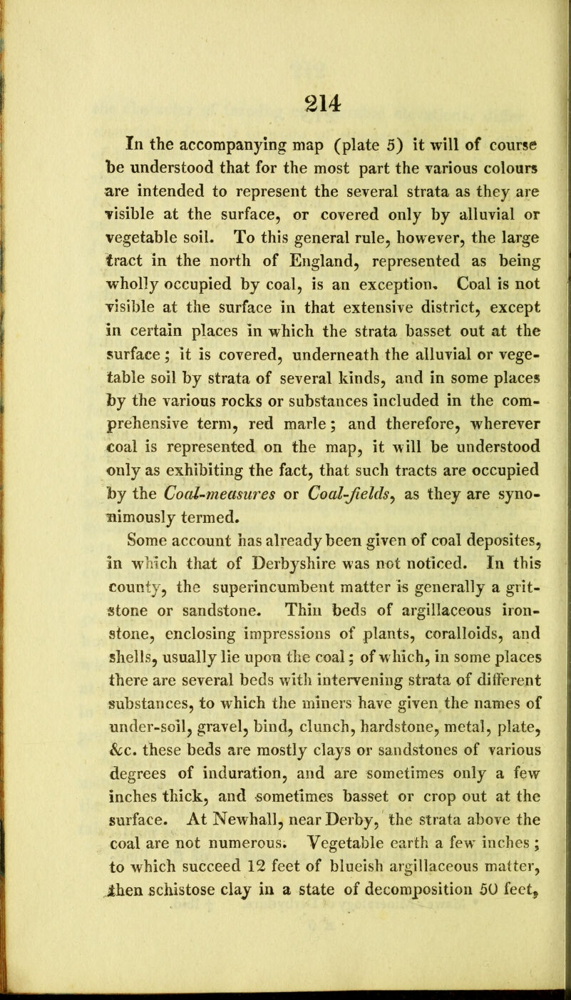 In the accompanying map (plate 5) it will of course be understood that for the most part the various colours are intended to represent the several strata as they are visible at the surface, or covered only by alluvial or vegetable soil. To this general rule, however, the large tract in the north of England, represented as being wholly occupied by coal, is an exception. Coal is not visible at the surface in that extensive district, except in certain places in which the strata basset out at the surface; it is covered, underneath the alluvial or vege- table soil by strata of several kinds, and in some places by the various rocks or substances included in the com- prehensive term, red marie; and therefore, wherever coal is represented on the map, it will be understood only as exhibiting the fact, that such tracts are occupied by the Coal-measures or Coal-fields^ as they are syno- mimously termed. Some account has already been given of coal deposites, in which that of Derbyshire was not noticed. In this county, the superincumbent matter is generally a grit- stone or sandstone. Thin beds of argillaceous iron- stone, enclosing impressions of plants, coralloids, and shells, usually lie upon the coal; of w hich, in some places there are several beds with intervening strata of different substances, to which the miners have given the names of under-soil, gravel, bind, clunch, hardstone, metal, plate, he, these beds are mostly clays or sandstones of various degrees of induration, and are sometimes only a few inches thick, and sometimes basset or crop out at the surface. At Newhall, near Derby, the strata above the coal are not numerous. Vegetable earth a few^ inches ; to which succeed 12 feet of blueish argillaceous matter, Ihen schistose clay in a state of decomposition 50 feet.