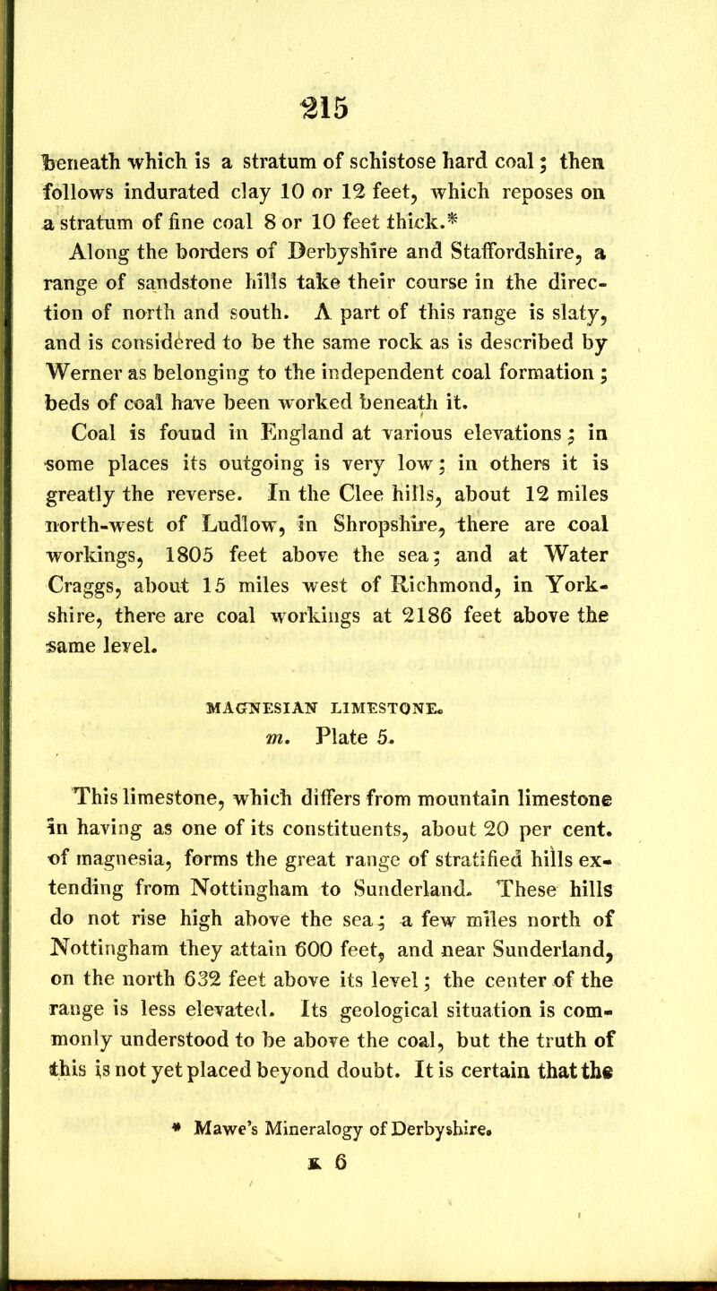 beneath which is a stratum of schistose hard coal; then follows indurated clay 10 or 12 feet, which reposes on a stratum of fine coal 8 or 10 feet thick.^ Along the borders of Derbyshire and Staffordshire, a range of sandstone hills take their course in the direc- tion of north and south. A part of this range is slaty, and is considered to be the same rock as is described by Werner as belonging to the independent coal formation ; beds of coal have been worked beneath it. Coal is found in England at various elevations ^ in •some places its outgoing is very low; in others it is greatly the reverse. In the Clee hills, about 12 miles north-west of Ludlow, in Shropshire, there are coal workings, 1805 feet above the sea; and at Water Craggs, about 15 miles west of Richmond, in York- shire, there are coal workings at 2186 feet above the same leveL MAONESIAN LIMESTONE* m. Plate 5. This limestone, which differs from mountain limestone in having as one of its constituents, about 20 per cent, of magnesia, forms the great range of stratified hills ex- tending from Nottingham to Sunderland* These hills do not rise high above the sea; a few miles north of Nottingham they attain 600 feet, and near Sunderland, on the north 632 feet above its level; the center of the range is less elevated. Its geological situation is com- monly understood to be above the coal, but the truth of this is not yet placed beyond doubt. It is certain that the * Mawe’s Mineralogy of Derbyshire# & 6