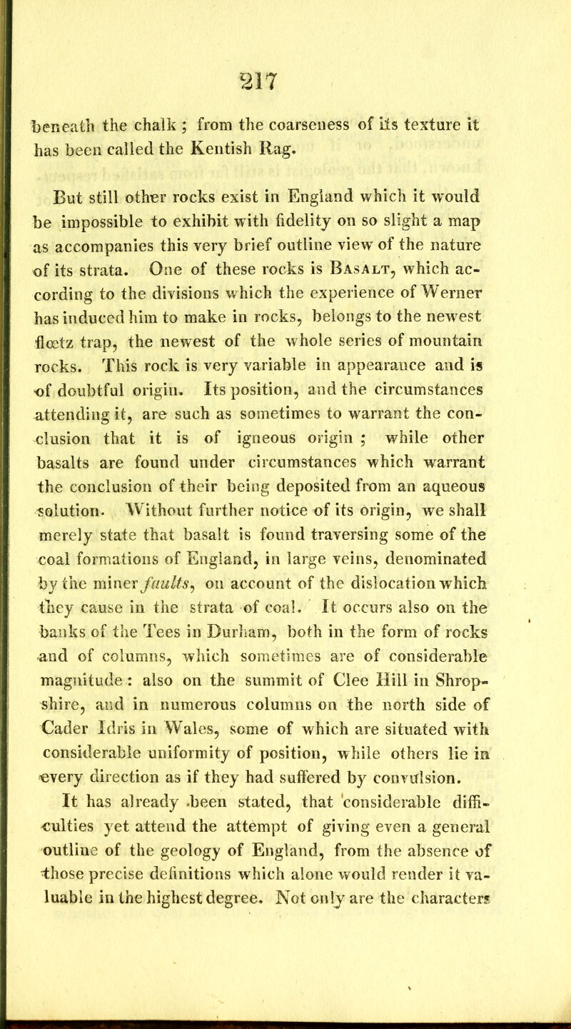 beneath the chalk ; from the coarseness of its texture it has been called the Kentish Rag. But still other rocks exist in England which it ’would be impossible to exhibit with fidelity on so slight a map as accompanies this very brief outline view^ of the nature of its strata. One of these rocks is Basalt^ which ac- cording to the divisions which the experience of Werner has induced him to make in rocks, belongs to the newest hoetz trap, the newest of the whole series of mountain rocks. This rock is very variable in appearance and is of doubtful origin. Its position, and the circumstances attending it, are such as sometimes to warrant the con- clusion that it is of igneous origin ; while other basalts are found under circumstances which warrant the conclusion of their being deposited from an aqueous solution. Without further notice of its origin, we shall merely state that basalt is found traversing some of the eoal formations of England, in large veins, denominated by the miner faults^ on account of the dislocation which they cause in the strata of coal. It occurs also on the banks of the Tees in Durham, both in the form of rocks and of columns, which sometimes are of considerable magnitude : also on the summit of Glee Hill in Shrop- shire, and in numerous columns on the north side of Cader Idris in Wales, some of which are situated with considerable uniformity of position, while others lie in every direction as if they had suffered by convulsion. It has already .been stated, that considerable diffi- culties yet attend the attempt of giving even a general outline of the geology of England, from the absence of Ihose precise dehnitions which alone would render it va- luable in the highest degree. Not only are the characters
