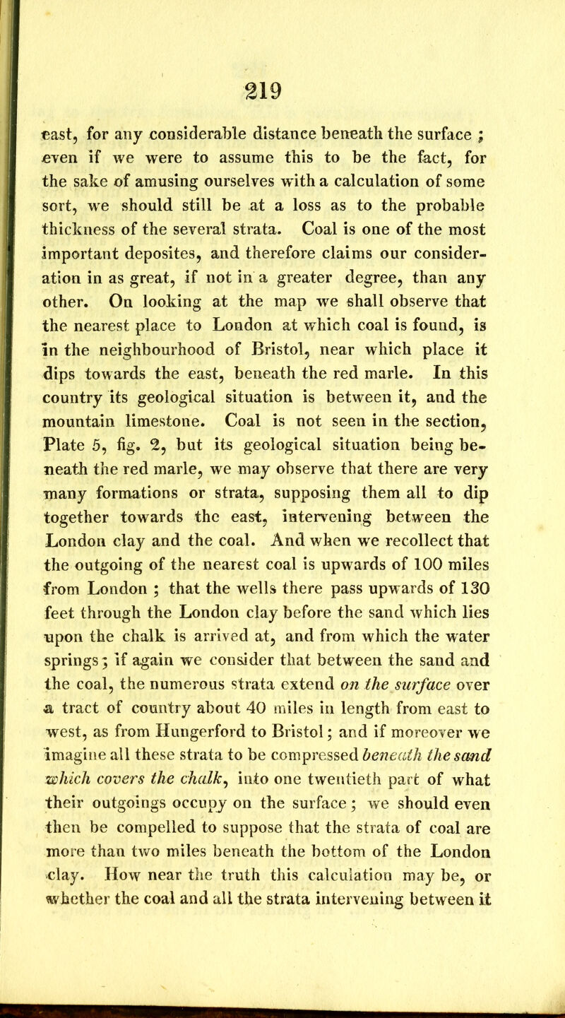 cast, for any considerable distance beneath the surface ; cyen if we were to assume this to be the fact, for the sake of amusing ourselves w ith a calculation of some sort, we should still be at a loss as to the probable thickness of the several strata. Coal is one of the most important deposites, and therefore claims our consider- ation in as great, if not in a greater degree, than any other. On looking at the map we shall observe that the nearest place to London at which coal is found, is In the neighbourhood of Bristol, near which place it dips towards the east, beneath the red marie. In this country its geological situation is between it, and the mountain limestone. Coal is not seen in the section, Plate 5, fig. 2, but its geological situation being be- neath the red marie, we may observe that there are very many formations or strata, supposing them all to dip together towards the east, intervening between the London clay and the coal. And when we recollect that the outgoing of the nearest coal is upwards of 100 miles from London ; that the wells there pass upwards of 130 feet through the London clay before the sand which lies upon the chalk is arrived at, and from which the water springs; if again we consider that between the sand and the coal, the numerous strata extend on the surface over a tract of country about 40 miles in length from east to west, as from Hungerford to Bristol; and if moreover we imagine all these strata to be compressed beneath the sand which covers the chalky into one twentieth part of what their outgoings occupy on the surface; we should even then be compelled to suppose that the strata of coal are more than two miles beneath the bottom of the London clay. How near the truth this calculation may be, or whether the coal and all the strata intervening between it