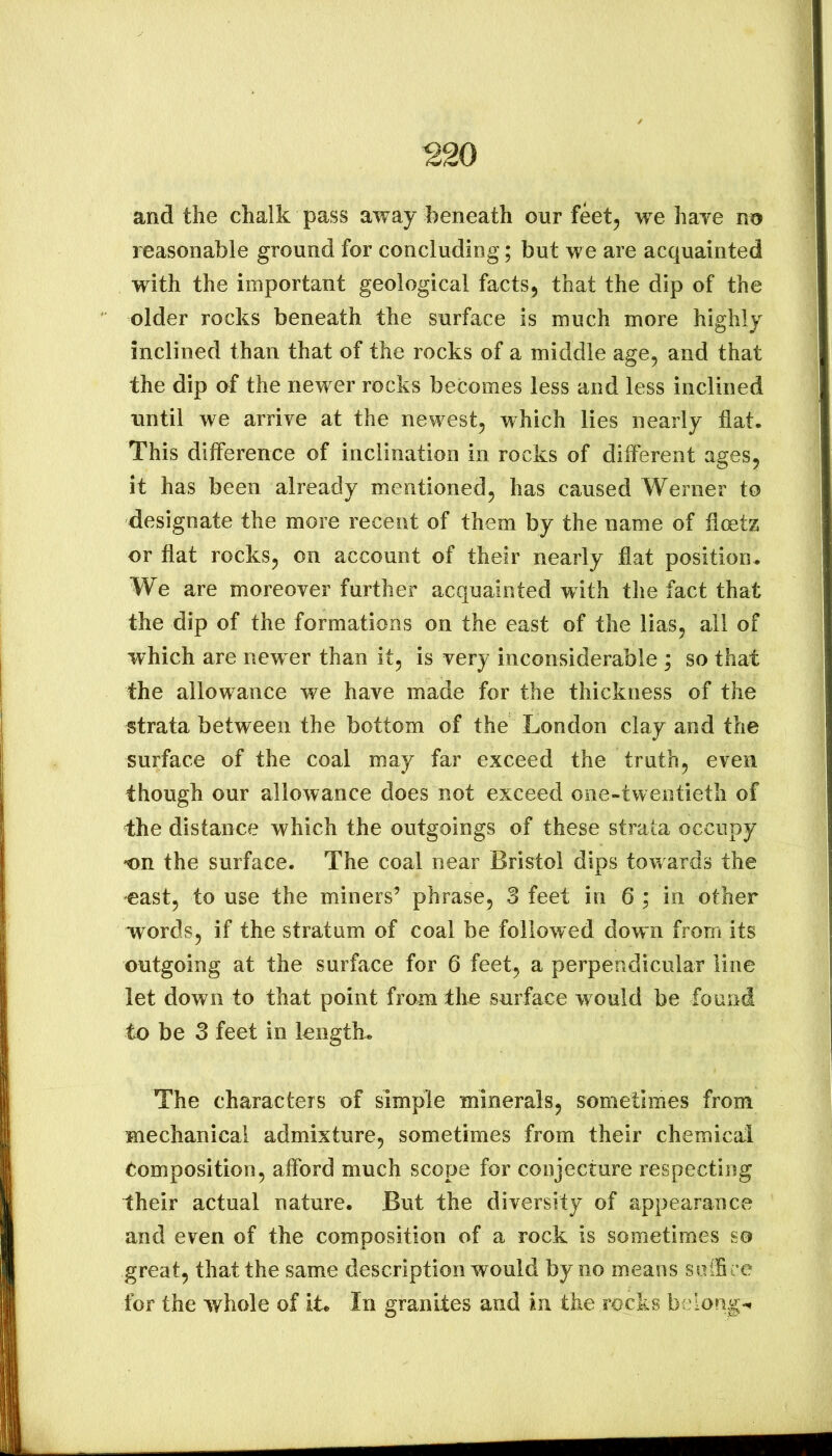 ^20 and the chalk pass away beneath our feet, we haye no reasonable ground for concluding; but we are acquainted with the important geological facts, that the dip of the older rocks beneath the surface is much more highly inclined than that of the rocks of a middle age, and that the dip of the newer rocks becomes less and less inclined until we arrive at the newest, which lies nearly fiat. This difference of inclination in rocks of different ages, it has been already mentioned, has caused Werner to designate the more recent of them by the name of fioetz or fiat rocks, on account of their nearly fiat position. We are moreover further acquainted with the fact that the dip of the formations on the east of the lias, all of which are new er than it, is very inconsiderable ; so that the allow^ance we have made for the thickness of the strata between the bottom of the London clay and the surface of the coal may far exceed the truth, even though our allowance does not exceed one-twentieth of the distance which the outgoings of these strata occupy on the surface. The coal near Bristol dips towards the east, to use the miners’ phrase, 3 feet in 6 ; in other words, if the stratum of coal be followed down from its outgoing at the surface for 6 feet, a perpendicular line let down to that point from the surface would be found to be 3 feet in length. The characters of simple minerals, sometimes from mechanical admixture, sometimes from their chemical Composition, afibrd much scope for conjecture respecting their actual nature. But the diversity of appearance and even of the composition of a rock is sometimes so great, thatthe same description would by no means solBce for the whole of it. In granites and in the rocks be long-.