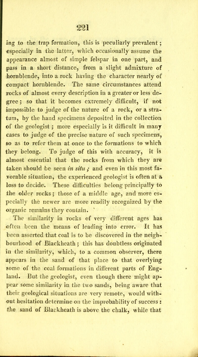 ing to the trap formation, this is peculiarly prevalent; especially in the latter, which occasionally assume the appearance almost of simple felspar in one part, and pass in a short distance, from a slight admixture of hornblende, into a rock having the character nearly of compact hornblende. The same circumstances attend rocks of almost every description in a greater or less de- gree ; so that it becomes extremely difficult, if not impossible to judge of the nature of a rock, or a stra- tum, by the hand specimens deposited in the collection of the geologist; more especially is it difficult in many cases to judge of the precise nature of such specimens, so as to refer them at once to the formations to which they belong. To judge of this with accuracy, it is almost essential that the rocks from which they are taken should be seen in situ / and even in this m.ost fa- vorable situation, the experienced geologist is often at a loss to decide. These difficulties belong principally to the older rocks; those of a middle age, and more es- pecially the newer are more readily recognized by the organic remains they contain. ^ The similarity in rocks of very different ages has often been the means of leading into error. It has been asserted that coal is to be discovered in the neigh- bourhood of Blackheath ; this has doubtless originated in the similarity, which, to a common observer, there appears in the sand of that place to that overlying some of the coal formations in different parts of Eng- land. But the geologist, even though there might ap- pear some similarity in the two sands, being aware that their geological situations are very remote, would with- out hesitation determine on the improbability of success : the sand of Blackheath is above the chalk, while that