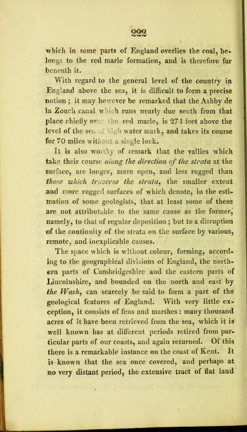 which in some parts of England overlies the coal^ be- longs to the red marie formation^ and is therefore far beneath it. With regard to the general level of the country in England above the sea, it is difficult to form a precise notion; it may however be remarked that the Ashby de la Zoucli canal which runs nearly due south from that place chiefly over the red marie, is 274 feet above the level of the sea at lilgli water mark, and takes its course for 70 miles without a single lock. It is also worthy of remark that the vallies which take their course along the direction of the strata at the surface, are longer, more open, and less rugged than those which traverse the strata^ the smaller extent and more rugged surfaces of which denote, in the esti- mation of some geologists, that at least some of these are not attributable to the same cause as the former, namely, to that of regular deposition ; but to a disruption of the continuity of the strata on the surface by various, remote, and inexplicable causes. The space which is without colour, forming, accord- ing to the geographical divisions of England, the north- ern parts of Cambridgeshire and the eastern parts of Lincolnshire, and bounded on the north and east by the TVashy can scarcely be said to form a part of the geological features of England. With very little ex- ception, it consists of fens and marshes : many thousand acres of it have been retrieved from the sea, which it is well known has at different periods retired from par- ticular parts of our coasts, and again returned. Of this there is a remarkable instance on the coast of Kent. It is known that the sea once covered, and perhaps at mo very distant period, the extensive tract of flat land