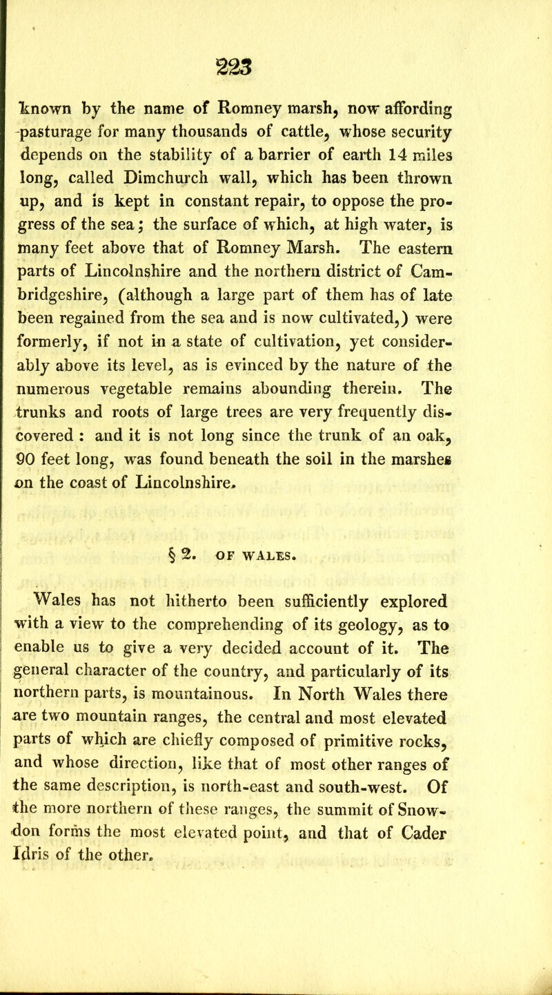 “known by the name of Romney marsh, now affording -pasturage for many thousands of cattle, whose security depends on the stability of a barrier of earth 14 miles long, called Dimchurch wall, which has been thrown up, and is kept in constant repair, to oppose the pro- gress of the sea; the surface of which, at high water, is many feet above that of Romney Marsh. The eastern parts of Lincolnshire and the northern district of Cam- bridgeshire, (although a large part of them has of late been regained from the sea and is now cultivated,) were formerly, if not in a state of cultivation, yet consider- ably above its level, as is evinced by the nature of the numerous vegetable remains abounding therein. The trunks and roots of large trees are very frequently dis- covered : and it is not long since the trunk of an oak, 90 feet long, was found beneath the soil in the marshes on the coast of Lincolnshire, § 2. OF WALES. Wales has not hitherto been sufficiently explored with a view' to the comprehending of its geology, as to enable us to give a very decided account of it. The general character of the country, and particularly of its northern parts, is mountainous. In North Wales there are two mountain ranges, the central and most elevated parts of which are chiefly composed of primitive rocks, and whose direction, like that of most other ranges of the same description, is north-east and south-west. Of the more northern of these ranges, the summit of Snow- don forms the most elevated point, and that of Cader Idris of the other.