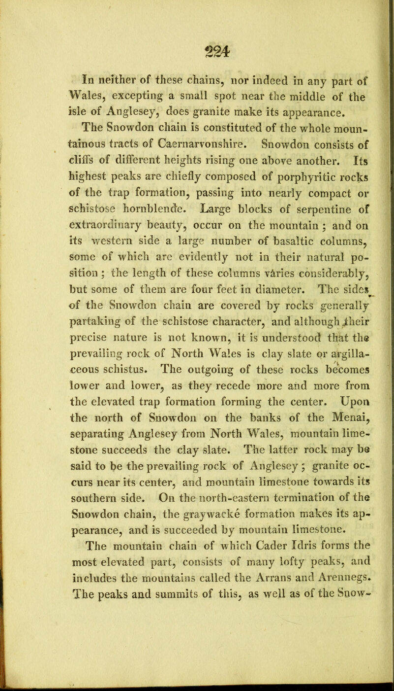 In neither of these chains, nor indeed in any part of Wales, excepting a small spot near the middle of the isle of Anglesey, does granite make its appearance. The Snowdon chain is constituted of the whole moun- tainous tracts of Caernarvonshire. Snowdon consists of cliffs of different heights rising one above another. Its highest peaks are chiefly composed of porphyritic rocks of the trap formation, passing into nearly compact or schistose hornblend“e. Large blocks of serpentine of extraordinary beauty, occur on the mountain; and on its western side a large number of basaltic columns, some of which are evidently not in their natural po- sition ; the length of these columns varies considerably, but some of them are four feet in diameter. The sides ¥- of the Snowdon chain are covered by rocks generally partaking of the schistose character, and although jfcheir precise nature is not known, it is understood thkt the prevailing rock of North Wales is clay slate or argilla- ceous schistus. The outgoing of these rocks becomes lower and lower, as they recede more and more from the elevated trap formation forming the center. Upon the north of Snowdon on the banks of the Menai, separating Anglesey from North Wales, mountain lime- stone succeeds the clay slate. The latter rock may be said to be the prevailing rock of Anglesey ; granite oc- curs near its center, and mountain limestone tow ards its southern side. On the north-eastern termination of the Snowdon chain, the graywacke formation makes its ap- pearance, and is succeeded by mountain limestone. The mountain chain of which Cader Idris forms the most elevated part, consists of many lofty peaks, and includes the mountains called the Arrans and Arennegs. The peaks and summits of this, as well as of the Sriow*