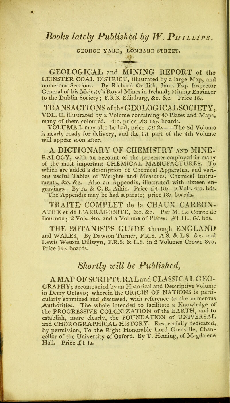 Books lately Published by W. Phillips, GEOLOGICAL and MINING REPORT of the LEINSTER COAL DISTRICT, illustrated by a large Map, and numerous Sections* By Richard Griffith, Junr. Esq. Inspector General of his Majesty’s Royal Mines in Ireland; Mining Engineer to the Dublin Society; F.R.S. Edinburg, &c. &c. Price 18j. TRANSACTIONS of the GEOLOGICAL SOCIETY, VOL. II. illustrated by a Volume containing 40 Plates and Maps, many of them coloured. 4to. price £3 16j. boards. VOLUME I. may also be had, price £2 2j. The 3d Volume is nearly ready for delivery, and the 1st part of the 4th Volume will appear soon after. A DICTIONARY OF CHEMISTRY and MINE- RALOGY, with an account of the processes employed in many of the most important CHEMICAL MANUFACTURES. To which are added a description of Chemical Apparatus, and vari- ous useful Tables of Weights and Measures, Chemical Instru- ments, &c. &c. Also an Appendix, illustrated with sixteen en- gravings. By A. & C. R. Aikin. Price <^4 IDs 2 Vols. 4to. bds. The Appendix may be had separate; price 18,;. boards. TRAITE' COMPLEX de la CHAUX CARBON- ATE'E et de L’ARRAGONITE, &c. See. Par M. Le Comte de Bournon; 2 Vols. 4to. and a Volume of Plates: d^’l 6d, bds. THE BOTANIST’S GUIDE through ENGLAND and WALES. By Dawson Turner, F.R.S. A.S. & L.S. &c. and Lewis Weston Dillwyn, F.R.S. & L.S. in 2 Volumes Crown Svo* Price 14j. boards. A MAP OF SCRIPTURAL and CLASSICAL GEO- GRAPHY ; accompanied by an Historical and Descriptive Volunie in Demy Octavo; wherein the ORIGIN OF NATIONS is parti- cularly examined and discussed, with reference to the numerous Authorities. The whole intended to facilitate a Knowledge of the PROGRESSIVE COLONIZATION of the EARTH, and to establish, more clearly, the FOUNDATION of UNIVERSAL and CHOROGRAPHIGAL HISTORY. Respectfully dedicated, by permission, To the Right Honorable Lord Grenville, Chan- cellor of the University of Oxford. By T. Heming, of Magdalene Hall. Price J*! L. GEORGE YARD, LOMBARD STREET. Shortly zoill be Published,